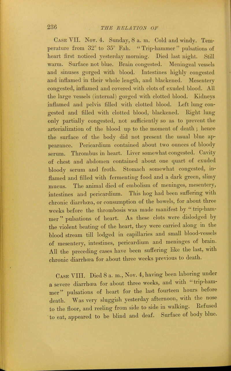 Case VII. Nov. 4. Sunday, 8 a. m. Cold and windy. Tem- perature from 32° to 35° Fah.  Trip-hammer  pulsations of heart first noticed yesterday morning. Died last night. Still warm. Sm-face not blue. Brain congested. Meningeal vessels and sinuses gorged with blood. Intestines highly congested and inflamed in their whole length, and blackened. Mesentery congested, inflamed and covered with clots of exuded blood. All the large vessels (internal) gorged with clotted blood. Kidneys inflamed and pelvis filled with clotted blood. Left lung con- gested and filled with clotted blood, blackened. Right lung only partiaUy congested, not sufficiently so as to prevent the arterialization of the blood up to the moment of death ; hence the surface of the body did not present the usual blue ap- pearance. Pericardium contained about two ounces of bloody serum. Thrombus in heart. Liver somewhat congested. Cavity of chest and abdomen contained about one quart of exuded bloody serum and froth. Stomach somewhat congested, in- flamed and filled with fermenting food and a dark green, slimy mucus. The animal died of embolism of meninges, mesentery, intestines and pericardium. This hog had been suffering with chronic diarrhoea, or consumption of the bowels, for about three weeks before the thrombosis was made manifest by  trip-ham- mer  pulsations of heart. As these clots were dislodged by the violent beating of the heart, they were carried along in the blood stream tifl lodged in capillaries and small blood-vessels of mesentery, intestines, pericardium and meninges of brain. All the preceding cases have been suffering like the last, with chronic diarrhoea for about three weeks previous to death. Case VIII. Died 8 a. m., Nov. 4, having been laboring under a severe diarrhoea for about three weeks, and with ti-ip-ham- mer pulsations of heart for the last fourteen hours before death. Was very sluggish yesterday afternoon, with the nose to the floor, and reeling from side to side in walldng. Refused to eat, appeared to be blind and deaf. Surface of body blue.