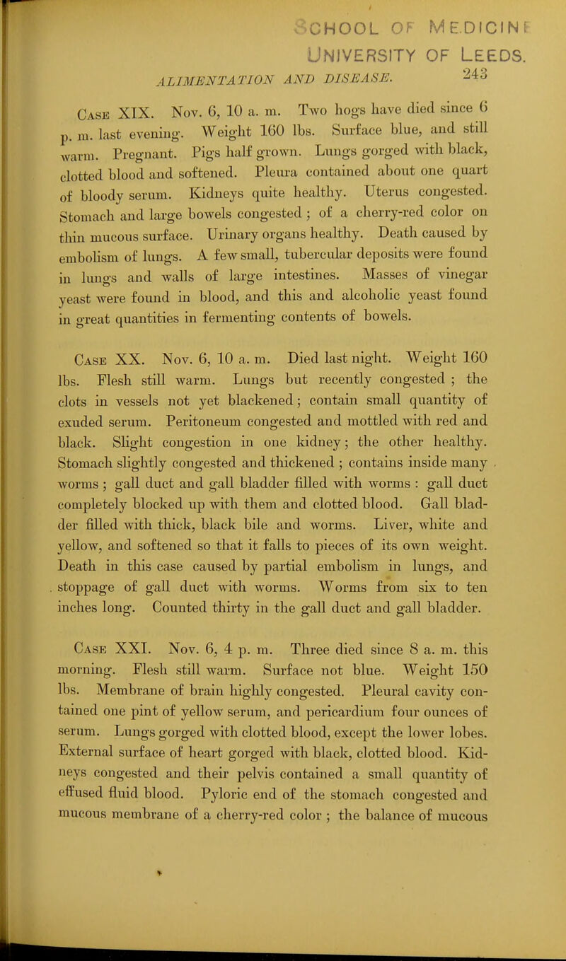 v^CHOOL OF ME.DICINF University of Leeds. ALIMENTATION AND DISEASE. ^43 Case XIX. Nov. 6, 10 a. m. Two hogs have died since 6 p. m. last evening-. Weight 160 lbs. Surface blue, and still warm. Pregnant. Pigs half grown. Lungs gorged with black, clotted blood and softened. Pleura contained about one quart of bloody serum. Kidneys quite healthy. Uterus congested. Stomach and large bowels congested ; of a cherry-red color on thin mucous surface. Urinary organs healthy. Death caused by embolism of lungs. A few small, tubercular deposits were found in lungs and walls of large intestines. Masses of vinegar yeast were found in blood, and this and alcoholic yeast found in great quantities in fermenting contents of bowels. Case XX. Nov. 6, 10 a. m. Died last night. Weight 160 lbs. Flesh still warm. Lungs but recently congested ; the clots in vessels not yet blackened; contain small quantity of exuded serum. Peritoneum congested and mottled with red and black. Slight congestion in one kidney; the other healthy. Stomach shghtly congested and thickened ; contains inside many . worms; gall duct and gall bladder filled with worms : gall duct completely blocked up with them and clotted blood. Gall blad- der filled with thick, black bile and worms. Liver, white and yellow, and softened so that it falls to pieces of its own weight. Death in this case caused by partial embolism in lungs, and stoppage of gall duct with worms. Worms from six to ten inches long. Counted thirty in the gall duct and gall bladder. Case XXI. Nov. 6, 4 p. m. Three died since 8 a. m. this morning. Flesh still warm. Surface not blue. Weight 150 lbs. Membrane of brain highly congested. Pleural cavity con- tained one pint of yellow serum, and pericardium four ounces of serum. Lungs gorged with clotted blood, except the lower lobes. External surface of heart gorged with black, clotted blood. Kid- neys congested and their pelvis contained a small quantity of efPused fluid blood. Pyloric end of the stomach congested and mucous membrane of a cherry-red color ; the balance of mucous