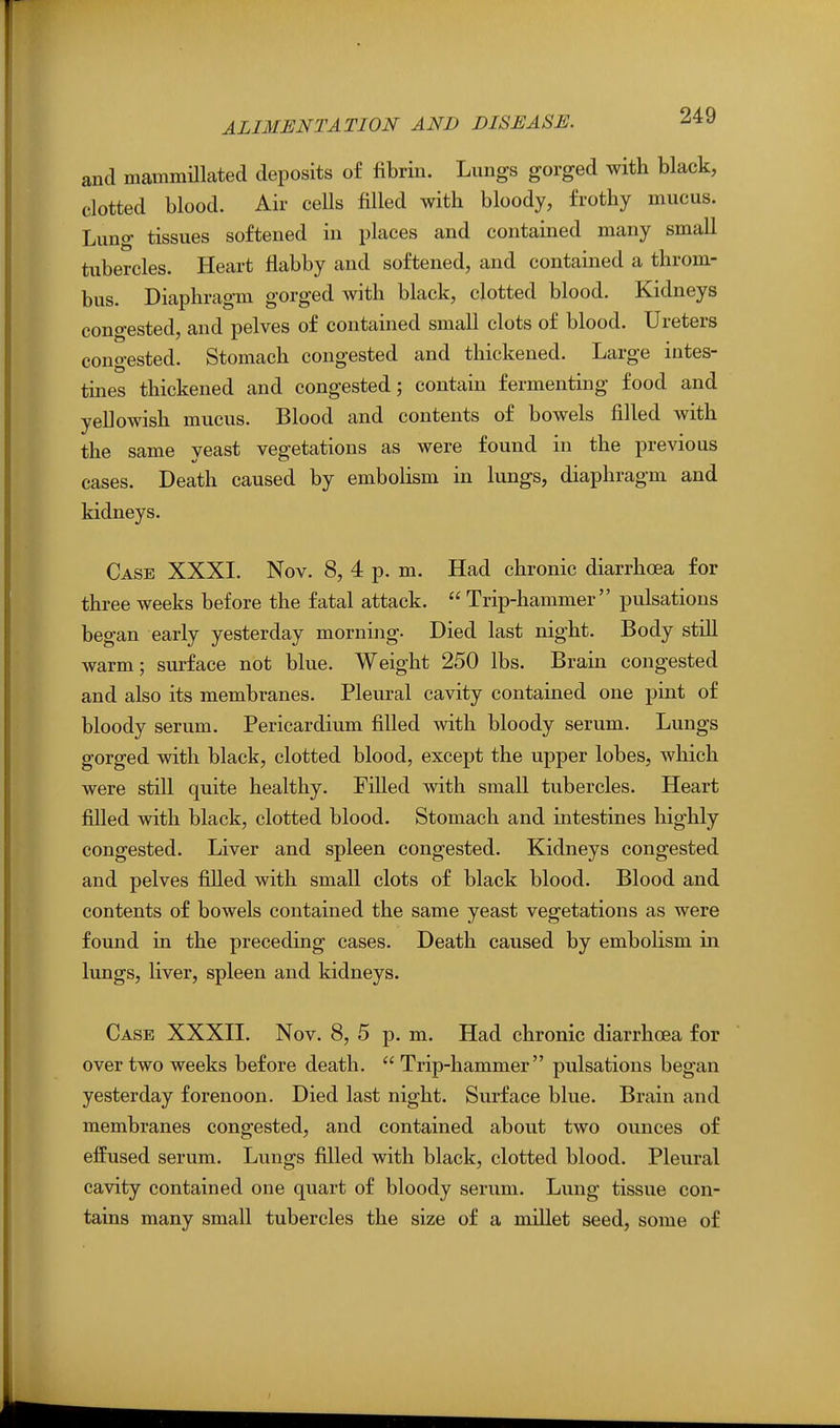 and mammillated deposits of fibrin. Lungs gorged with black, clotted blood. Air ceUs filled with bloody, frothy mucus. Lung tissues softened in places and contained many small tubercles. Heart flabby and softened, and contained a throm- bus. Diaphragm gorged with black, clotted blood. Kidneys congested, and pelves of contained small clots of blood. Ureters congested. Stomach congested and thickened. Large intes- tmes thickened and congested; contain fermenting food and yellowish mucus. Blood and contents of bowels filled with the same yeast vegetations as were found in the previous cases. Death caused by embolism in lungs, diaphragm and kidneys. Case XXXI. Nov. 8, 4 p. m. Had chronic diarrhoea for three weeks before the fatal attack.  Trip-hammer pulsations began early yesterday morning. Died last night. Body still warm; surface not blue. Weight 250 lbs. Brain congested and also its membranes. Pleural cavity contained one pint of bloody serum. Pericardium filled with bloody serum. Lungs gorged with black, clotted blood, except the upper lobes, which were still quite healthy. Filled with small tubercles. Heart filled with black, clotted blood. Stomach and intestines highly congested. Liver and spleen congested. Kidneys congested and pelves fiUed with small clots of black blood. Blood and contents of bowels contained the same yeast vegetations as were found in the preceding cases. Death caused by embolism in lungs, liver, spleen and kidneys. Case XXXII. Nov. 8, 5 p. m. Had chronic diarrhoea for over two weeks before death.  Trip-hammer pulsations began yesterday forenoon. Died last night. Surface blue. Brain and membranes congested, and contained about two ounces of effused serum. Lungs filled with black, clotted blood. Pleural cavity contained one quart of bloody serum. Lung tissue con- tains many small tubercles the size of a millet seed, some of
