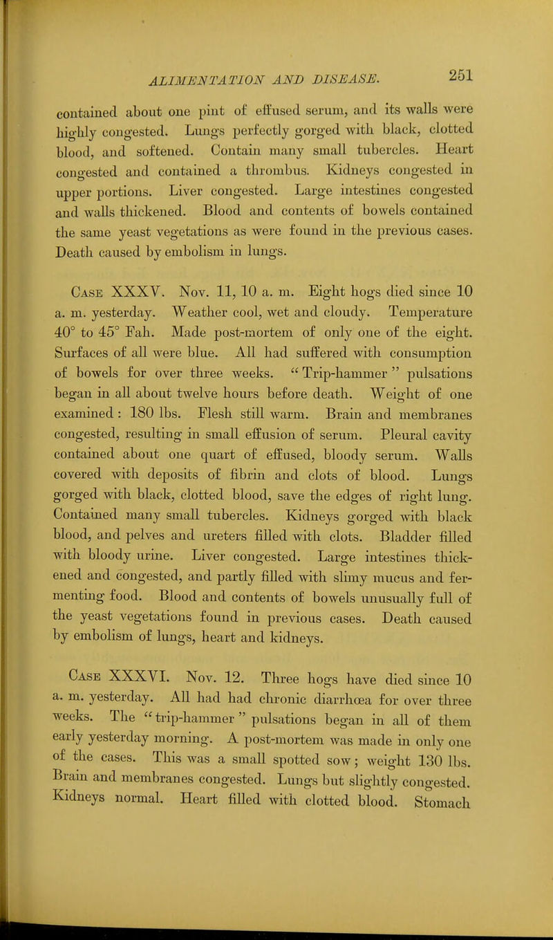 contained about one pint of effused serum, and its walls were highly congested. Lungs perfectly gorged with black, clotted blood, and softened. Contain many small tubercles. Heart congested and contained a thrombus. Kidneys congested in upper portions. Liver congested. Large intestines congested and walls thickened. Blood and contents of bowels contained the same yeast vegetations as were found in the previous cases. Death caused by embolism in lungs. Case XXXV. Nov. 11, 10 a. m. Eight hogs died since 10 a. m. yesterday. Weather cool, wet and cloudy. Temperature 40° to 45° Fall. Made post-mortem of only one of the eight. Surfaces of all were blue. All had suffered with consumption of bowels for over three weeks.  Trip-hammer  pulsations began in all about twelve hours before death. Weight of one examined : 180 lbs. Flesh still warm. Brain and membranes congested, resulting in small effusion of serum. Pleural cavity contained about one quart of effused, bloody serum. Walls covered with deposits of fibrin and clots of blood. Lungs gorged with black, clotted blood, save the edges of right lung. Contained many small tubercles. Kidneys gorged with black blood, and pelves and ureters filled with clots. Bladder filled with bloody urine. Liver congested. Large intestines thick- ened and congested, and partly fiUed with slimy mucus and fer- mentmg food. Blood and contents of bowels unusually full of the yeast vegetations found in previous cases. Death caused by embolism of lungs, heart and kidneys. Case XXXVI. Nov. 12. Three hogs have died since 10 a. m. yesterday. All had had chronic diarrhoea for over three weeks. The  trip-hammer  pulsations began in all of them early yesterday morning. A post-mortem was made in only one of the cases. This was a small spotted sow; weight 130 lbs. Brain and membranes congested. Lungs but shghtly congested. Kidneys normal. Heart filled with clotted blood. Stomach