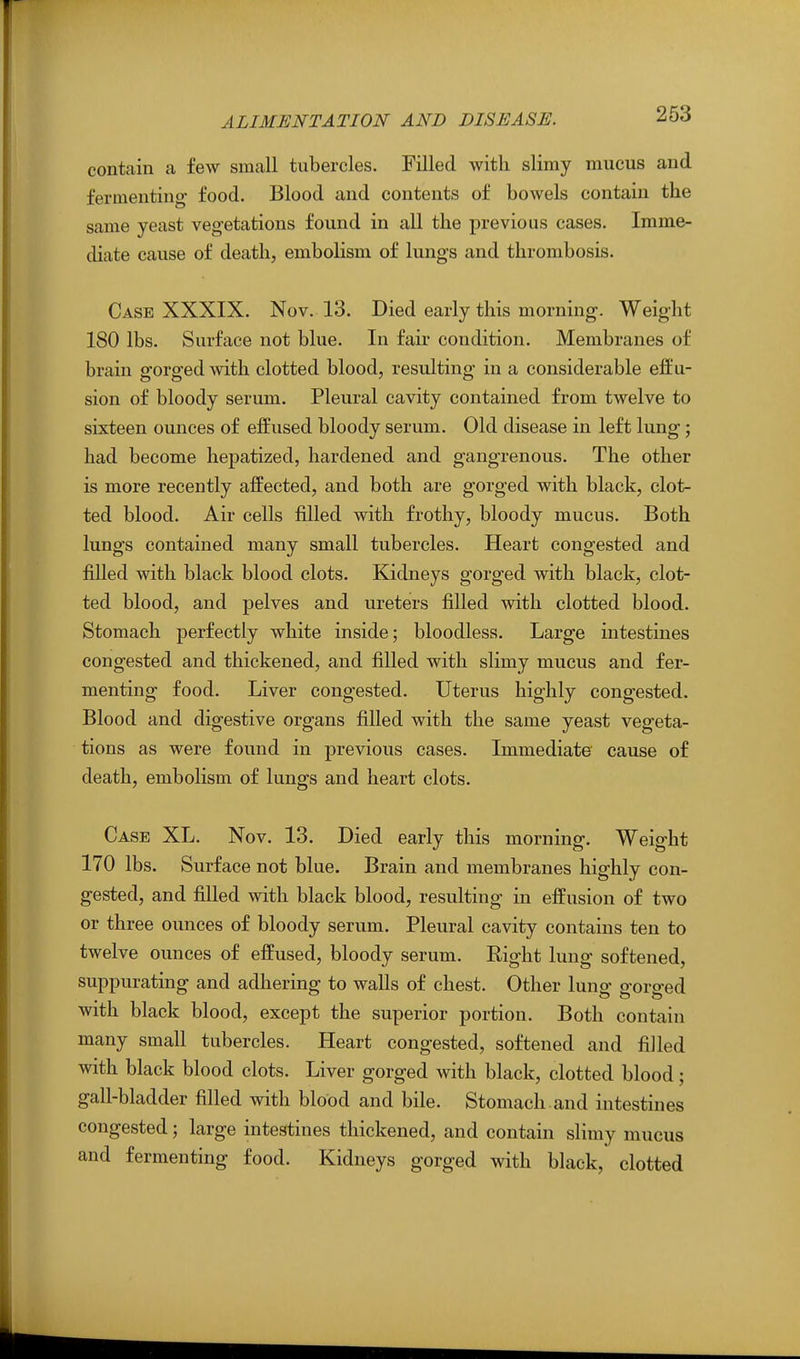 contain a few small tubercles. Filled with slimy mucus and fermenting- food. Blood and contents of bowels contain the same yeast vegetations found in all the previous cases. Imme- diate cause of death, embolism of lungs and thrombosis. Case XXXIX. Nov. 13. Died early this morning. Weight 180 lbs. Surface not blue. In fair condition. Membranes of brain gorged with clotted blood, resulting in a considerable effu- sion of bloody serum. Pleural cavity contained from twelve to sixteen ounces of effused bloody serum. Old disease in left lung; had become hepatized, hardened and gangrenous. The other is more recently affected, and both are gorged with black, clot- ted blood. Air cells filled with frothy, bloody mucus. Both lungs contained many small tubercles. Heart congested and filled with black blood clots. Kidneys gorged with black, clot- ted blood, and pelves and ureters filled with clotted blood. Stomach perfectly white inside; bloodless. Large intestines congested and thickened, and filled with slimy mucus and fer- menting food. Liver congested. Uterus highly congested. Blood and digestive organs filled with the same yeast vegeta- tions as were found in previous cases. Immediate cause of death, embolism of lungs and heart clots. Case XL. Nov. 13. Died early this morning. Weight 170 lbs. Surface not blue. Brain and membranes highly con- gested, and filled with black blood, resulting in effusion of two or three ounces of bloody serum. Pleural cavity contains ten to twelve ounces of effused, bloody serum. Right lung softened, suppurating and adhering to walls of chest. Other luno- o-oro-ed with black blood, except the superior portion. Both contain many small tubercles. Heart congested, softened and filled with black blood clots. Liver gorged with black, clotted blood; gall-bladder filled with blood and bile. Stomach and intestines congested; large intestines thickened, and contain slimy mucus and fermenting food. Kidneys gorged with black, clotted