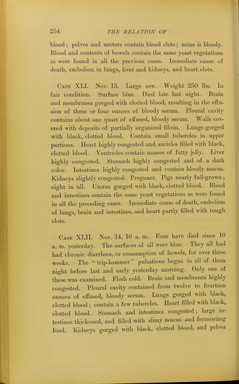 blood; pelves and ureters contain blood clots; urine is bloody. Blood and contents of bowels contain the same yeast vegetations as were found in all the previous cases. Immediate cause of death, embolism in lungs, liver and kidneys, and heart clots. Case XLI. Nov. 13. Large sow. Weight 250 lbs. In fair condition. Surface blue. Died late last night. Brain and membranes gorged with clotted blood, resulting in the effu- sion of three or four ounces of bloody serum. Pleural cavity contains about one quart of effused, bloody serum. Walls cov- ered with deposits of partially organized fibrin. Lungs gorged with black, clotted blood. Contain small tubercles in upper portions. Heart highly congested and auricles filled with black, clotted blood. Ventricles contain masses of fatty jelly. Liver highly congested. Stomach highly congested and of a dark color. Intestines highly congested and contain bloody mucus. Kidneys slightly congested. Pregnant. Pigs nearly full-grown ; eight in all. Uterus gorged with black, clotted blood. Blood and intestines contain the same yeast vegetations as were found in all the preceding cases. Immediate cause of death, embolism of lungs, brain and intestines, and heart partly filled with tough clots. Case XLII. Nov. 14, 10 a. m. Four have died since 10 a. m. yesterday. The surfaces of all were blue. They aU had had chronic diarrhoea, or consumption of bowels, for over three weeks. The  trip-hammer  pulsations began in all of them night before last and early yesterday morning. Only one of these was examined. Flesh cold. Brain and membranes highly congested. Pleural cavity contained from twelve to fourteen ounces of effused, bloody serum. Lungs gorged with black, clotted blood ; contain a few tubercles. Heart filled with black, clotted blood. Stomach and intestines congested; large in- testines thickened, and filled with slimy mucus and fermenting food. Kidneys gorged with black, clotted blood, and pelves
