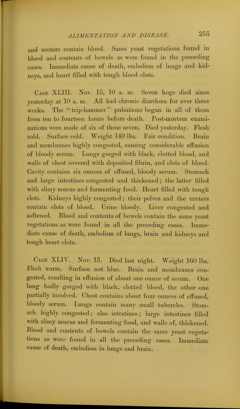 and ureters contain blood. Same yeast vegetations found in blood and contents of bowels as were found in the preceding cases. Immediate cause of death, embolism of lungs and kid- neys, and heart filled with tough blood clots. Case XLIII. Nov. 15, 10 a. m. Seven hogs died since yesterday at 10 a. m. All had chronic diarrhoea for over three weeks. The  trip-hammer pulsations began in all of them from ten to fourteen hours before death. Post-mortem exami- nations were made of six of these seven. Died yesterday. Flesh cold. Surface cold. Weight 140 lbs. Fair condition. Brain and membranes highly congested, causing considerable effusion of bloody serum. Lungs gorged with black, clotted blood, and walls of chest covered with deposited fibrin, and clots of blood. Cavity contains six ounces of effused, bloody serum. Stomach and large intestines congested and thickened; the latter filled with shmy mucus and fermenting food. Heart filled with tough clots. Kidneys highly congested; their pelves and the ureters contain clots of blood. Urine bloody. Liver congested and softened. Blood and contents of bowels contain the same yeast vegetations as were found in all the preceding cases. Imme- diate cause of death, embohsm of lungs, brain and kidneys and tough heart clots. Case XLIV. Nov- 15. Died last night. Weight 160 lbs. Flesh warm. Surface not blue. Brain and membranes con- gested, resulting in effusion of about one ounce of serum. One lung badly gorged mth black, clotted blood, the other one partially involved. Chest contains about four ounces of effused, bloody serum. Lungs contain many small tubercles. Stom- ach highly congested; also intestines; large intestines filled with slimy mucus and fermenting food, and walls of, thickened. Blood and contents of bowels contain the same yeast vegeta- tions as were found in all the preceding cases. Immediate cause of death, embohsm in lungs and brain.