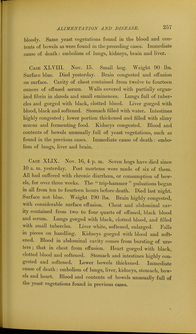 267 bloody. Same yeast vegetations found in the blood and con- tents of bowels as were found in the preceding cases. Immediate cause of death: embolism of lungs, kidneys, brain and liver. Case XLVIII. Nov. 15. Small hog. Weight 90 lbs. Surface blue. Died yesterday. Brain congested and efEusion on surface. Cavity of chest contained from twelve to fourteen ounces of effused serum. Walls covered with partially organ- ized fibrin in shreds and small eminences. Lungs full of tuber- cles and gorged with black, clotted blood. Liver gorged with blood, black and softened. Stomach filled with water. Intestines highly congested ; lower portion thickened and filled with slimy mucus and fermenting food. Kidneys congested. Blood and contents of bowels unusually full of yeast vegetations, such as found in the previous cases. Immediate cause of death : embo- lism of lungs, liver and brain. Case XLIX. Nov. 16, 4 p. m. Seven hogs have died since 10 a. m. yesterday. Post mortems were made of six of them. All had suffered with chronic diarrhoea, or consumption of bow- els, for over three weeks. The  trip-hammer  pulsations began in all from ten to fourteen hours before death. Died last night. Surface not blue. Weight 190 lbs. Brain highly congested, with considerable surface effusion. Chest and abdominal cav- ity contained from two to four quarts of effused, black blood and serum. Lungs gorged with black, clotted blood, and filled with small tubercles. Liver white, softened, enlarged. Falls m pieces on handling. Kidneys gorged with blood and soft- ened. Blood in abdominal cavity comes from bursting of ure- ters ; that in chest from effusion. Heart gorged with black, clotted blood and softened. Stomach and intestines highly con- gested and softened. Lower bowels thickened. Immediate cause of death : embolism of lungs, liver, kidneys, stomach, bow- els and heart. Blood and contents of bowels unusually full of the yeast vegetations found in previous cases.