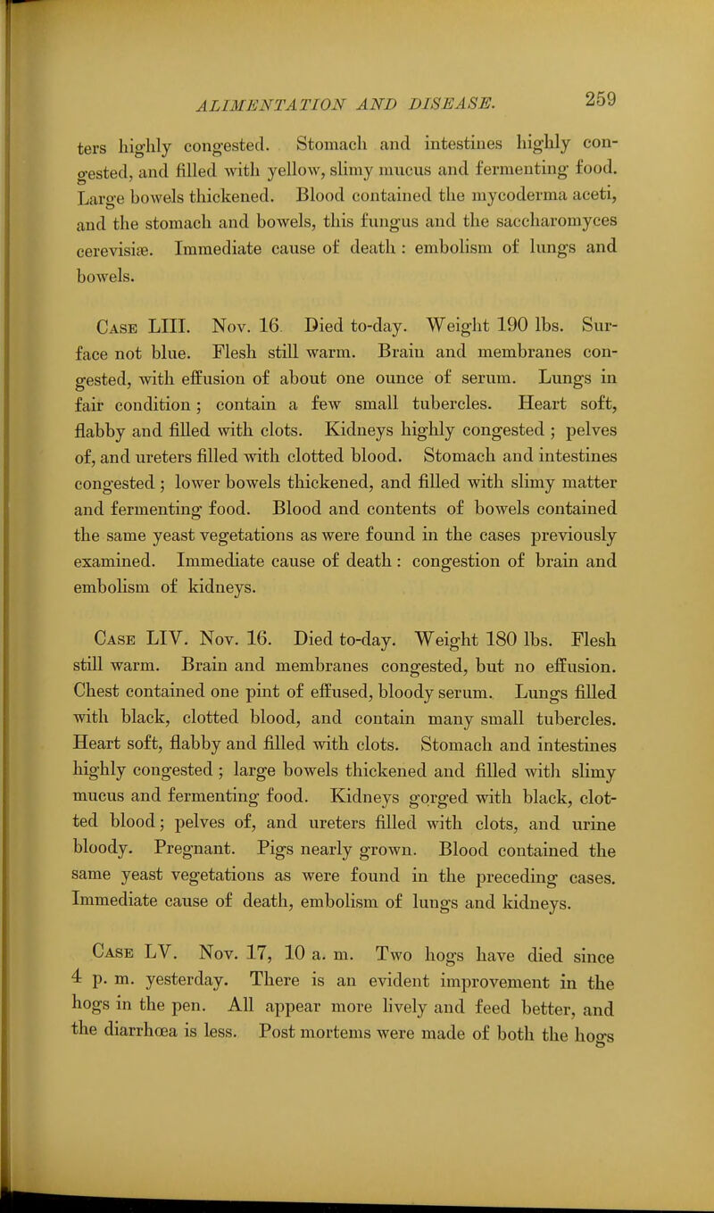 ters IiigWy congested. Stomach and intestines liiglily con- gested, and filled with yellow, sHmy mucus and fermenting food. Large howels thickened. Blood contained the mycoderma aceti, and the stomach and bowels, this fungus and the saccharomyces cerevisipe. Immediate cause of death : embolism of lungs and bowels. Case LIII. Nov. 16. Died to-day. Weight 190 lbs. Sur- face not blue. Flesh still warm. Brain and membranes con- gested, with effusion of about one ounce of serum. Lungs in fair condition; contain a few small tubercles. Heart soft, flabby and filled with clots. Kidneys highly congested ; pelves of, and ureters filled with clotted blood. Stomach and intestines congested ; lower bowels thickened, and filled with slimy matter and fermenting food. Blood and contents of bowels contained the same yeast vegetations as were found in the cases previously examined. Immediate cause of death : congestion of brain and embolism of kidneys. Case LIV. Nov. 16. Died to-day. Weight 180 lbs. Flesh still warm. Brain and membranes congested, but no effusion. Chest contained one pint of effused, bloody serum. Lungs filled with black, clotted blood, and contain many small tubercles. Heart soft, flabby and filled with clots. Stomach and intestines highly congested; large bowels thickened and filled with slimy mucus and fermenting food. Kidneys gorged with black, clot- ted blood; pelves of, and ureters filled with clots, and urine bloody. Pregnant. Pigs nearly grown. Blood contained the same yeast vegetations as were found in the preceding cases. Immediate cause of death, embolism of lungs and kidneys. Case LV. Nov. 17, 10 a. m. Two hogs have died since 4: p. m. yesterday. There is an evident improvement in the hogs in the pen. All appear more hvely and feed better, and the diarrhoea is less. Post mortems were made of both the hoo-s