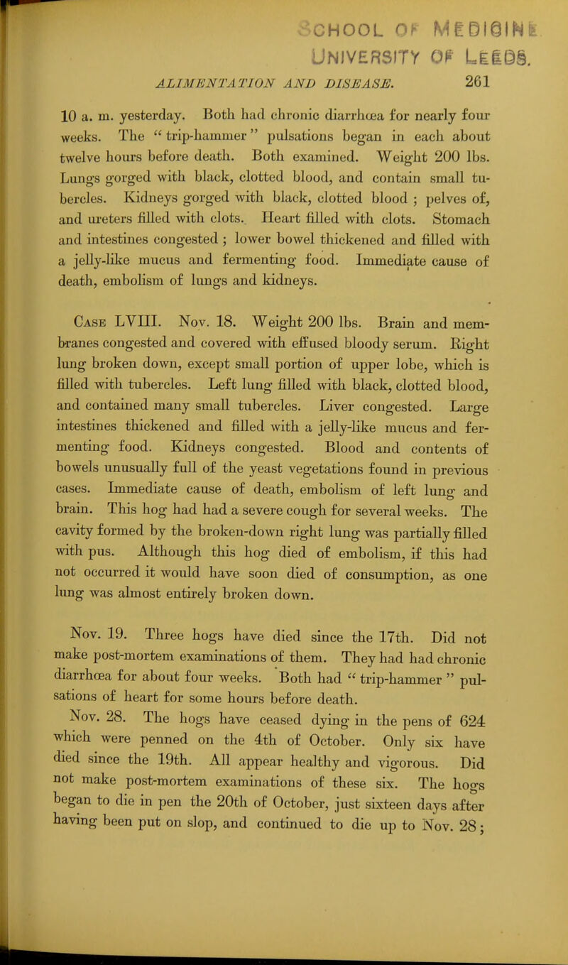v-CHOOL Of MtBieiNfe University o^^- LiiQ§. ALIMENTATION AND DISEASE. 261 10 a. m. yesterday. Both had chronic diarrhoea for nearly four weeks. The  trij)-hammer pulsations began in each about twelve hours before death. Both examined. Weight 200 lbs. Lungs gorged with black, clotted blood, and contain small tu- bercles. Kidneys gorged with black, clotted blood ; pelves of, and ureters filled with clots. Heart filled with clots. Stomach and intestines congested ; lower bowel thickened and filled with a jelly-like mucus and fermenting food. Immediate cause of death, embolism of lungs and kidneys. Case LVIII. Nov. 18. Weight 200 lbs. Brain and mem- branes congested and covered with effused bloody serum. Eight lung broken down, except small portion of upper lobe, which is filled with tubercles. Left lung filled with black, clotted blood, and contained many small tubercles. Liver congested. Large intestines thickened and filled with a jelly-like mucus and fer- menting food. Kidneys congested. Blood and contents of bowels unusually full of the yeast vegetations found in previous cases. Immediate cause of death, embolism of left lung and brain. This hog had had a severe cough for several weeks. The cavity formed by the broken-down right lung was partially filled with pus. Although this hog died of embolism, if this had not occurred it would have soon died of consumption, as one lung was almost entirely broken down. Nov. 19. Three hogs have died since the 17th. Did not make post-mortem examinations of them. They had had chronic diarrhoea for about four weeks. Both had  trip-hammer  pul- sations of heart for some hours before death. Nov. 28. The hogs have ceased dying in the pens of 624 which were penned on the 4th of October. Only six have died since the 19th. All appear healthy and vigorous. Did not make post-mortem examinations of these six. The hogs began to die in pen the 20th of October, just sixteen days after having been put on slop, and continued to die up to Nov. 28;
