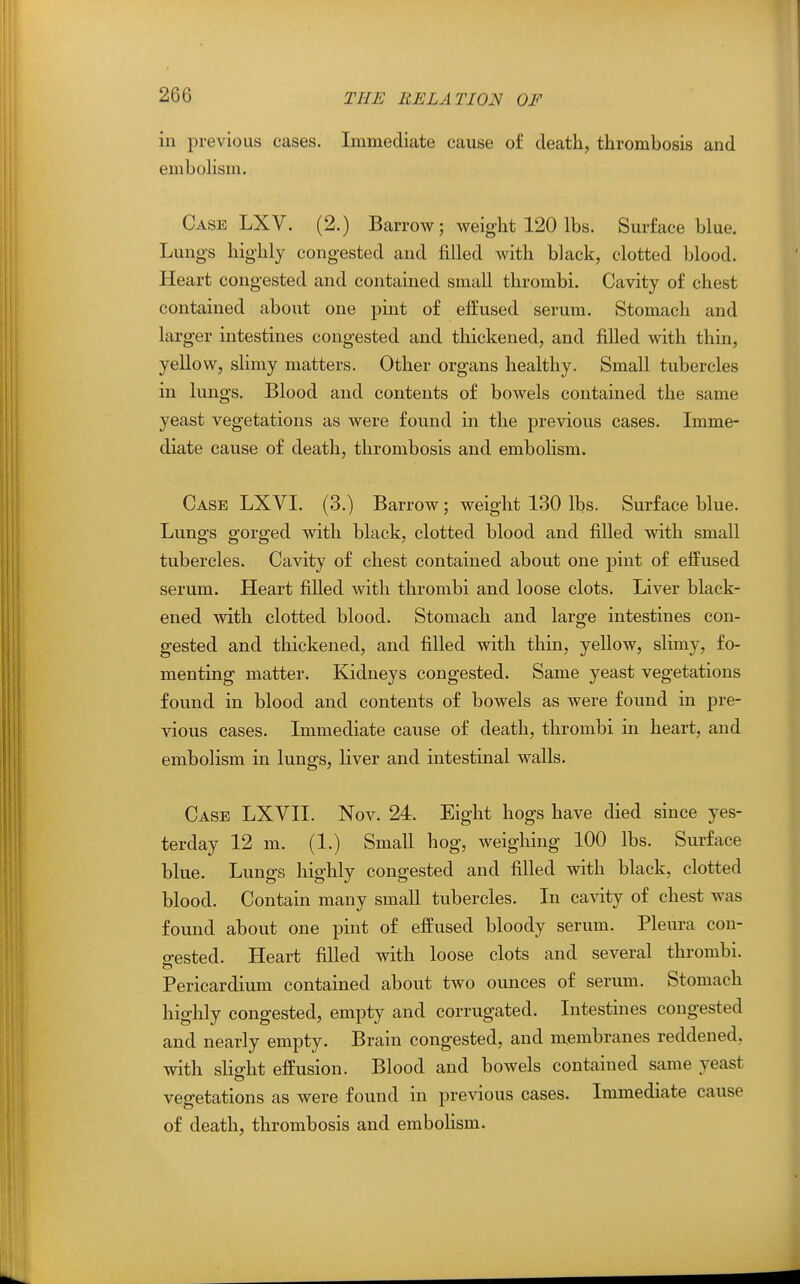 in previous cases. Immediate cause of death,, thrombosis and emboHsm. Case LXV. (2.) Barrow; weight 120 lbs. Surface blue. Lungs highly congested and filled with black, clotted blood. Heart congested and contained small thrombi. Cavity of chest contained about one pint of effused serum. Stomach and larger intestines congested and thickened, and filled with thin, yellow, slimy matters. Other organs healthy. Small tubercles in lungs. Blood and contents of bowels contained the same yeast vegetations as were found in the previous cases. Imme- diate cause of death, thrombosis and embolism. Case LXVI. (3.) Barrow; weight 130 lbs. Surface blue. Lungs gorged with black, clotted blood and filled with small tubercles. Cavity of chest contained about one pint of effused serum. Heart filled with thrombi and loose clots. Liver black- ened with clotted blood. Stomach and large intestines con- gested and thickened, and filled with thin, yellow, slimy, fo- menting matter. Kidneys congested. Same yeast vegetations found in blood and contents of bowels as were found in pre- vious cases. Immediate cause of death, thrombi in heart, and embolism in lungs, liver and intestinal walls. Case LXVII. Nov. 24. Eight hogs have died since yes- terday 12 m. (1.) Small hog, weighing 100 lbs. Surface blue. Lungs highly congested and filled with black, clotted blood. Contain many small tubercles. In cavity of chest was found about one pint of effused bloody serum. Pleura cou- o-ested. Heart filled with loose clots and several thrombi. & Pericardium contained about two ounces of serum. Stomach highly congested, empty and corrugated. Intestines congested and nearly empty. Brain congested, and membranes reddened, with slight effusion. Blood and bowels contained same yeast vegetations as were found in previous cases. Immediate cause of death, thrombosis and embohsm.