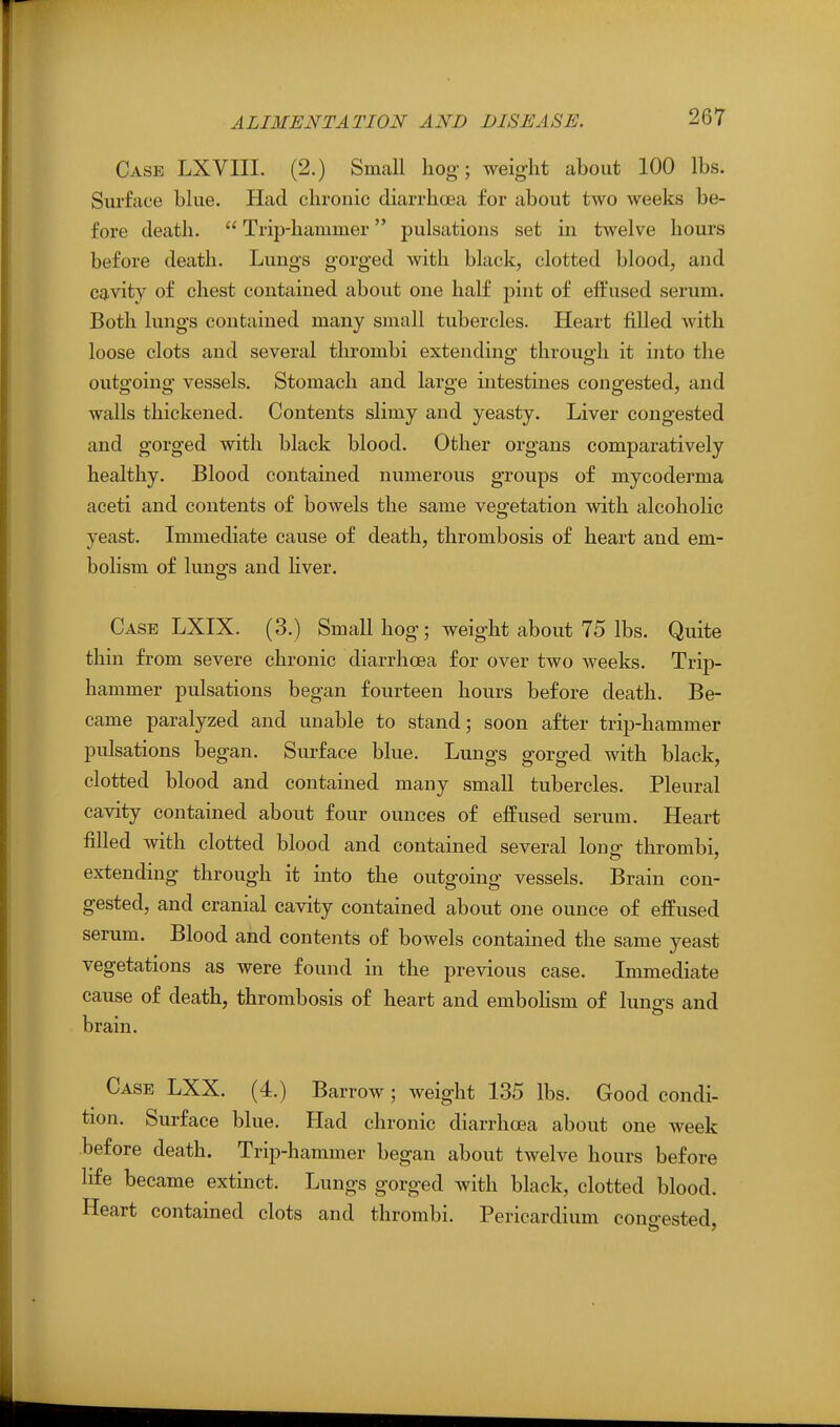 Case LXVIII. (2.) Small hog; weight about 100 lbs. Surface blue. Had chronic diarrhoea for about two weeks be- fore death.  Trip-hammer pulsations set in twelve hours before death. Lungs gorged with black, clotted blood, and cavity of chest contained about one half pint of effused serum. Both lungs contained many small tubercles. Heart filled with loose clots and several thrombi extending throuo-h it into the outgoing vessels. Stomach and large intestines congested, and walls thickened. Contents slimy and yeasty. Liver congested and gorged with black blood. Other organs comparatively healthy. Blood contained numerous groups of mycoderma aceti and contents of bowels the same vegetation with alcoholic yeast. Immediate cause of death, thrombosis of heart and em- bolism of lungs and liver. Case LXIX. (3.) Small hog; weight about 75 lbs. Quite thin from severe chronic diarrhoea for over two weeks. Trip- hammer pulsations began fourteen hours before death. Be- came paralyzed and unable to stand; soon after trip-hammer pulsations began. Surface blue. Lungs gorged with black, clotted blood and contained many small tubercles. Pleural cavity contained about four ounces of effused serum. Heart filled with clotted blood and contained several lons^ thrombi, extending through it into the outgoing vessels. Brain con- gested, and cranial cavity contained about one ounce of effused serum. Blood and contents of bowels contained the same yeast vegetations as were found in the previous case. Immediate cause of death, thrombosis of heart and embohsm of lungs and brain. Case LXX. (4.) Barrow; weight 135 lbs. Good condi- tion. Surface blue. Had chronic diarrhoea about one week before death. Trip-hammer began about twelve hours before life became extinct. Lungs gorged with black, clotted blood. Heart contained clots and thrombi. Pericardium congested