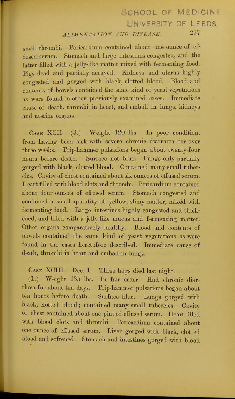 v-^.CHOOL OF MEDICINE University of Leeds. ALIMENTATION AND DISEASE. 277 small thrombi. Pericardium contained about one ounce of ef- fused serum. Stomach and large intestines congested, and the latter filled with a jelly-like matter mixed with fermenting food. Pigs dead and partially decayed. Kidneys and uterus highly congested and gorged with black, clotted blood. Blood and contents of bowels contained the same kind of yeast vegetations as Avere found in other previously examined cases. Immediate cause of death, thrombi in heart, and emboli in lungs, kidneys and uterine organs. Case XCII. (3.) Weight 120 lbs. In poor condition, from havinp; been sick with severe chronic diarrhoea for over three weeks. Trip-hammer pulsations began about twenty-four hours before death. Surface not blue. Lungs only partially gorged with black, clotted blood. Contained many small tuber- cles. Cavity of chest contained about six ounces of effused serum. Heart filled with blood clots and thrombi. Pericardium contained about four ounces of effused serum. Stomach congested and contained a small quantity of yellow, slimy matter, mixed with fermenting food. Large intestines highly congested and thick- ened, and filled with a jelly-hke mucus and fermenting matter. Other organs comparatively healthy. Blood and contents of bowels contained the same kind of yeast vegetations as were found in the cases heretofore described. Immediate cause of death, thrombi in heart and emboli in lungs. Case XCIII. Dec. 1. Three hogs died last night. (1.) Weight 135 lbs. In fair order. Had chronic diar- rhoea for about ten days. Trip-hammer pulsations began about ten hours before death. Surface blue. Lungs gorged with black, clotted blood; contained many small tubercles. Cavity of chest contained about one pint of effused serum. Heart filled with blood clots and thrombi. Pericardium contained about one ounce of effused serum. Liver gorged with black, clotted blood and softened. Stomach and intestines gorged with blood