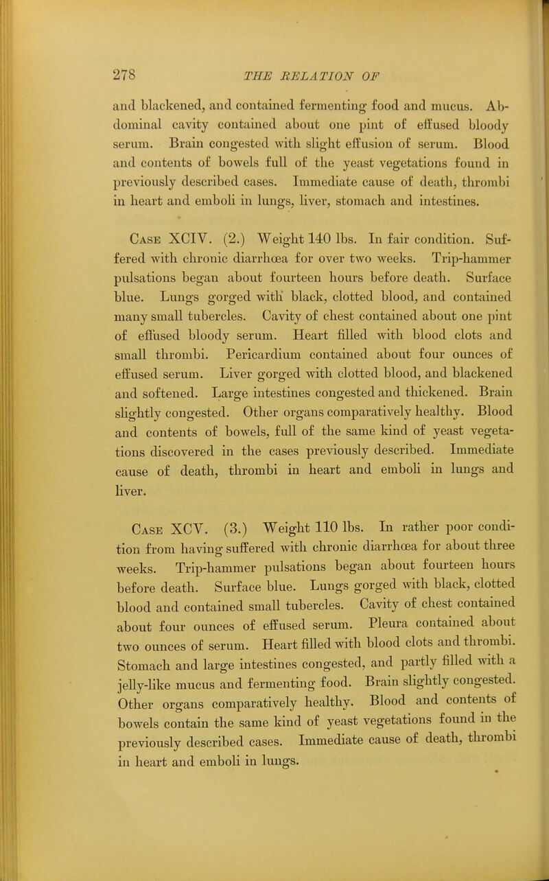 and blackened, and contained fermenting food and mucus. Ab- dominal cavity contained about one pint of effused bloody serum. Brain congested with slight effusion of serum. Blood and contents of bowels full of the yeast vegetations found in previously described cases. Immediate cause of death, thrombi in heart and emboli in lungs, Hver, stomach and intestines. Case XCIV. (2.) Weight 140 lbs. In fair condition. Suf- fered with chronic diarrhoea for over two weeks. Trip-hammer pulsations began about fourteen hours before death. Surface blue. Lungs gorged with black, clotted blood, and contained many small tubercles. Cavity of chest contained about one pint of ejSused bloody serum. Heart filled with blood clots and small thrombi. Pericardium contained about four ounces of effused serum. Liver gorged with clotted blood, and blackened and softened. Large intestines congested and thickened. Brain shghtly congested. Other organs comparatively healthy. Blood and contents of bowels, full of the same kind of yeast vegeta- tions discovered in the cases previously described. Immediate cause of death, thrombi in heart and emboh in lungs and liver. Case XCV. (3.) Weight 110 lbs. In rather poor condi- tion from having suffered with chronic diarrhoea for about three weeks. Trip-hammer pulsations began about fourteen hours before death. Surface blue. Lungs gorged with black, clotted blood and contained small tubercles. Cavity of chest contained about four ounces of effused serum. Pleura contained about two ounces of serum. Heart filled with blood clots and thrombi. Stomach and large intestines congested, and partly filled with a jeUy-like mucus and fermenting food. Brain slightly congested. Other organs comparatively healthy. Blood and contents of bowels contain the same kind of yeast vegetations found in the previously described cases. Immediate cause of death, thrombi in heart and emboli in lungs.