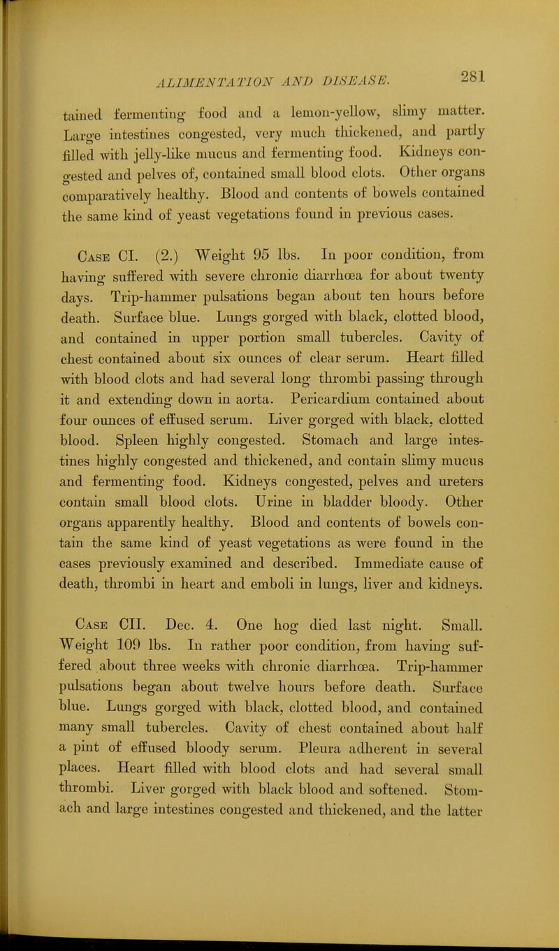 taiuecl fermenting food and a lemon-yellow, slimy matter. Large intestines congested, very much thickened, and partly filled with jelly-like mucus and fermenting food. Kidneys con- gested and pelves of, contained small blood clots. Other organs comparatively healthy. Blood and contents of bowels contained the same kind of yeast vegetations found in previous cases. Case CI. (2.) Weight 95 lbs. In poor condition, from having suffered with severe chronic diarrhoea for about twenty days. Trip-hammer pulsations began about ten hours before death. Surface blue. Lungs gorged with black, clotted, blood, and contained in upper portion small tubercles. Cavity of chest contained about six ounces of clear serum. Heart filled with blood clots and had several long thrombi passing through it and. extending down in aorta. Pericardium contained about four ounces of effused serum. Liver gorged with black, clotted blood. Spleen highly congested. Stomach and large intes- tines highly congested and thickened, and contain slimy mucus and fermenting food. Kidneys congested, pelves and ureters contain small blood clots. Urine in bladder bloody. Other organs apparently healthy. Blood and contents of bowels con- tain the same kind of yeast vegetations as were found in the cases previously examined and described. Immediate cause of death, thrombi in heart and emboli in lungs, liver and kidneys. Case CIL Dec. 4. One hog died last night. Small. Weight 109 lbs. In rather poor condition, from having suf- fered about three weeks with chronic diarrhoea. Trip-hammer pulsations began about twelve hours before death. Surface blue. Lungs gorged with black, clotted blood, and contained many small tubercles. Cavity of chest contained about half a pint of effused bloody serum. Pleura adherent in several places. Heart fiUed with blood clots and had several small thrombi. Liver gorged with black blood and softened. Stom- ach and large intestines congested and thickened, and the latter