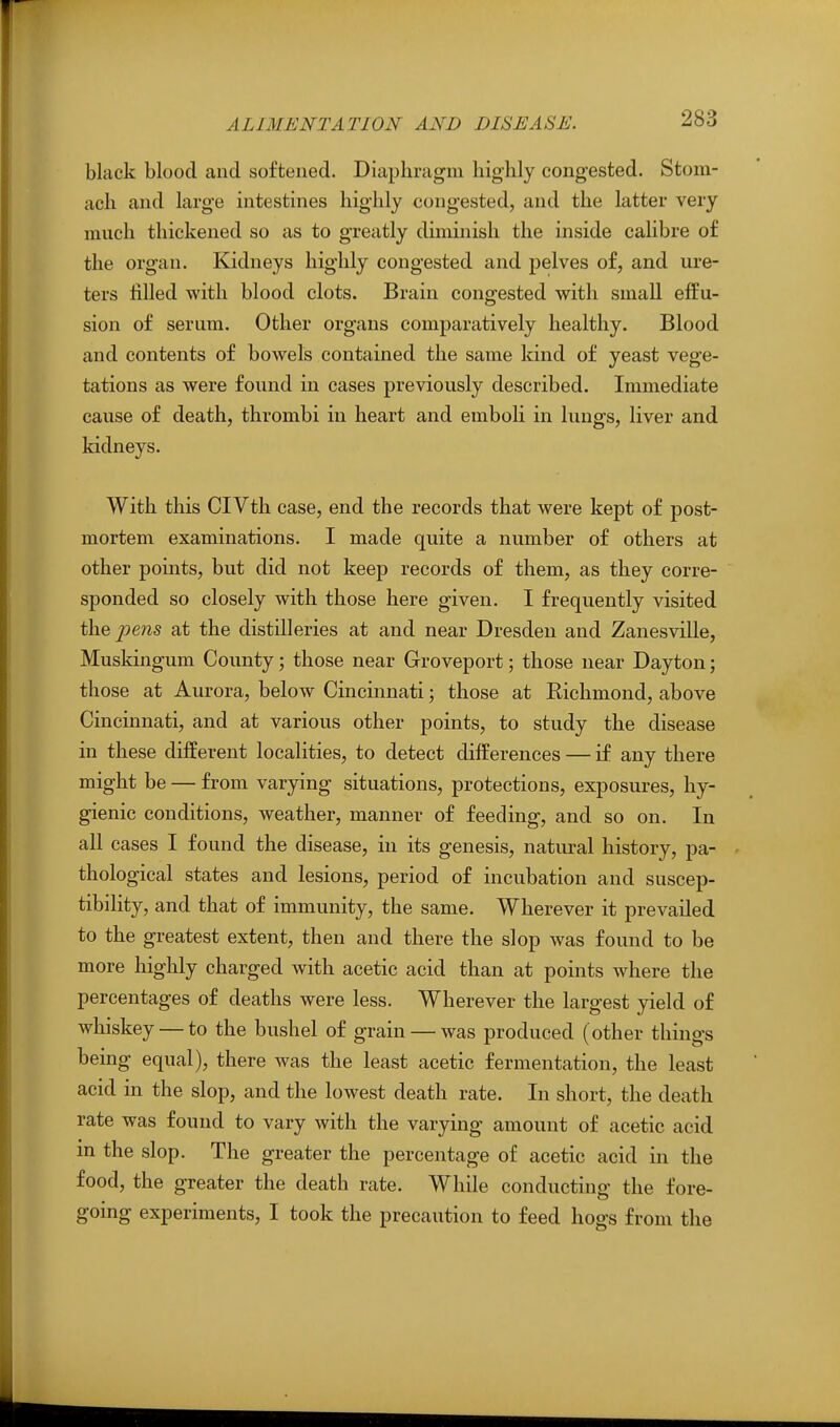 black blood and softened. Diaphragm highly congested. Stom- ach and large intestines highly congested, and the latter very much thickened so as to greatly duninish the inside calibre of the organ. Kidneys highly congested and pelves of, and ure- ters filled with blood clots. Brain congested with small effu- sion of serum. Other organs comparatively healthy. Blood and contents of bowels contained the same kind of yeast vege- tations as were found in cases previously described. Immediate cause of death, thrombi in heart and emboli in lungs, liver and kidneys. With this CIVth case, end the records that were kept of post- mortem examinations. I made quite a number of others at other points, but did not keep records of them, as they corre- sponded so closely with those here given. I frequently visited t\xQ pens at the distilleries at and near Dresden and Zanesville, Muskhigum County; those near Groveport; those near Dayton; those at Aurora, below Cincinnati; those at Richmond, above Cincinnati, and at various other points, to study the disease in these different localities, to detect differences — if any there might be — from varying situations, protections, exposures, hy- gienic conditions, weather, manner of feeding, and so on. In all cases I found the disease, in its genesis, natural history, pa- thological states and lesions, period of incubation and suscep- tibility, and that of immunity, the same. Wherever it prevailed to the greatest extent, then and there the slop was found to be more highly charged with acetic acid than at points where the percentages of deaths were less. Wherever the largest yield of whiskey — to the bushel of grain — was produced (other things bemg equal), there was the least acetic fermentation, the least acid in the slop, and the lowest death rate. In short, the death rate was found to vary with the varying amount of acetic acid in the slop. The greater the percentage of acetic acid in the food, the greater the death rate. While conducting the fore- going experiments, I took the precaution to feed hogs from the