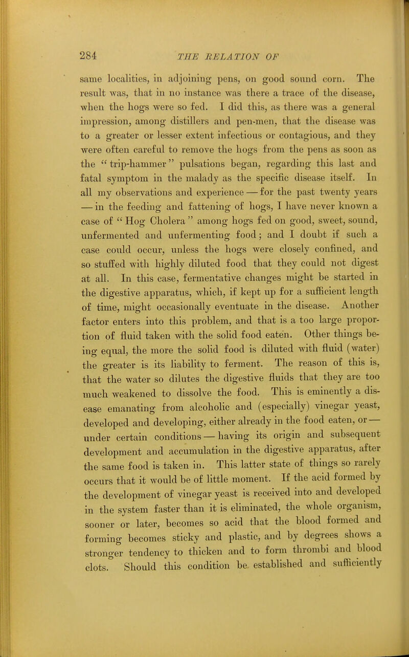 same localities, in adjoining pens, on good sound corn. The result was, that in no instance was there a trace of the disease, when the hogs were so fed. I did this, as there was a general impression, among distillers and pen-men, that the disease was to a greater or lesser extent infectious or contagious, and they were often careful to remove the hogs from the pens as soon as the  trip-hammer pulsations began, regarding this last and fatal symptom in the malady as the specific disease itself. In all my observations and experience — for the past twenty years — in the feeding and fattening of hogs, I have never known a case of  Hog Cholera  among hogs fed on good, sweet, sound, unfermented and unfermenting food; and I doubt if such a case could occur, unless the hogs were closely confined, and so stuffed with highly diluted food that they could not digest at all. In this case, fermentative changes might be started in the digestive apparatus, wdiich, if kept up for a sufficient length of time, might occasionally eventuate in the disease. Another factor enters into this problem, and that is a too large propor- tion of fluid taken with the soHd food eaten. Other things be- ing equal, the more the sohd food is diluted with fluid (water) the greater is its liability to ferment. The reason of this is, that the water so dilutes the digestive fluids that they are too much weakened to dissolve the food. This is eminently a dis- ease emanating from alcoholic and (especially) vinegar yeast, developed and developing, either already in the food eaten, or — under certain conditions — having its origin and subsequent development and accumulation in the digestive apparatus, after the same food is taken in. This latter state of things so rarely occurs that it would be of little moment. If the acid formed by the development of vinegar yeast is received into and developed in the system faster than it is ehminated, the whole organism, sooner or later, becomes so acid that the blood formed and forming becomes sticky and plastic, and by degrees shows a stronger tendency to thicken and to form thrombi and blood clots. Should this condition be established and sufficiently