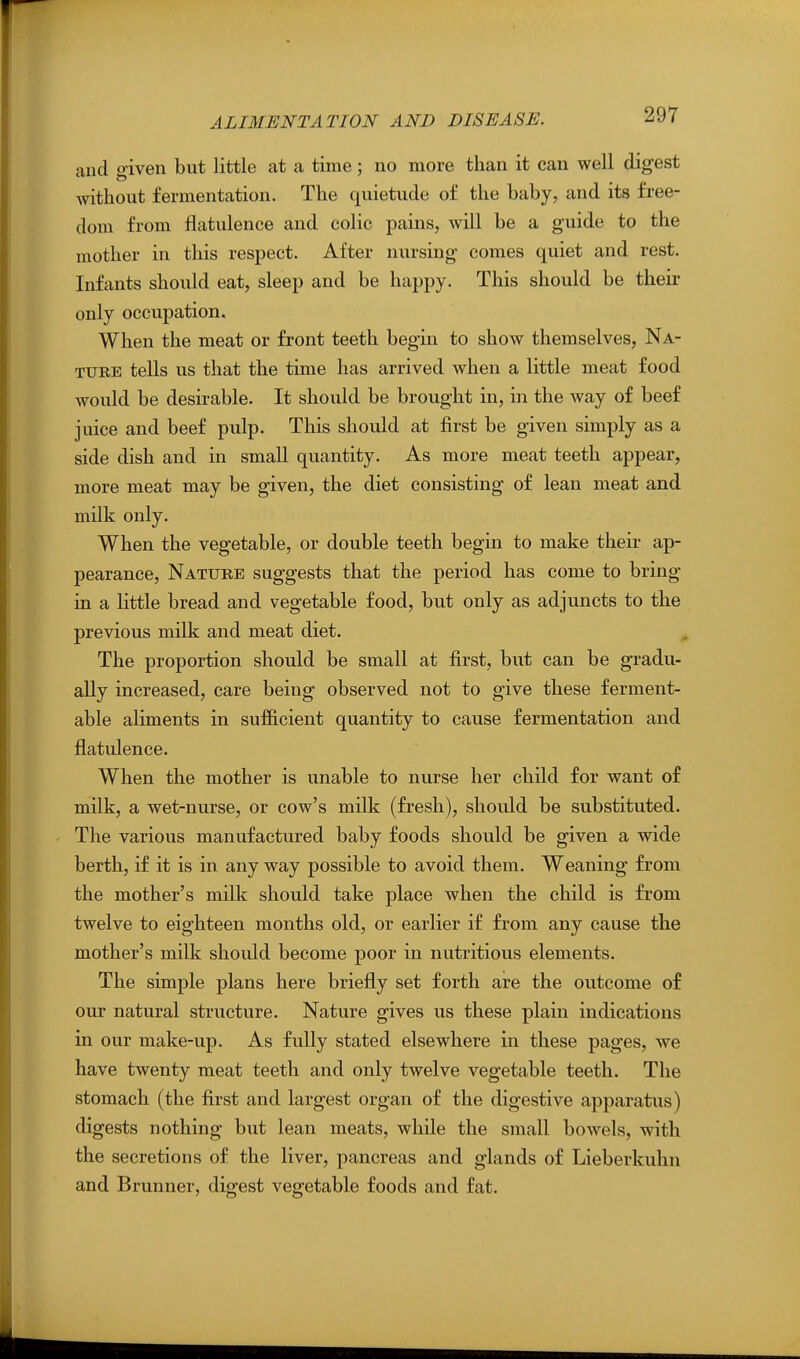 and given but little at a time; no more than it can well digest without fermentation. The quietude of the baby, and its free- dom from flatulence and colic pains, will be a guide to the mother in this respect. After nursing comes quiet and rest. Infants should eat, sleep and be happy. This should be their only occupation. When the meat or front teeth begin to show themselves, Na- ture tells us that the time has arrived when a little meat food would be desirable. It should be brought in, in the way of beef juice and beef pulp. This should at first be given simply as a side dish and in small quantity. As more meat teeth appear, more meat may be given, the diet consisting of lean meat and milk only. When the vegetable, or double teeth begin to make their ap- pearance, Nature suggests that the period has come to bring in a little bread and vegetable food, but only as adjuncts to the previous milk and meat diet. The proportion should be small at first, but can be gradu- ally increased, care being observed not to give these ferment- able aliments in sufficient quantity to cause fermentation and flatulence. When the mother is unable to nurse her child for want of milk, a wet-nurse, or cow's milk (fresh), should be substituted. The various manufactured baby foods should be given a wide berth, if it is in any way possible to avoid them. Weaning from the mother's milk should take place when the child is from twelve to eighteen months old, or earlier if from any cause the mother's milk should become poor in nutritious elements. The simple plans here briefly set forth are the outcome of our natural structure. Nature gives us these plain indications in our make-up. As fully stated elsewhere in these pages, we have twenty meat teeth and only twelve vegetable teeth. The stomach (the first and largest organ of the digestive apparatus) digests nothing but lean meats, while the small bowels, with the secretions of the liver, pancreas and glands of Lieberkuhn and Brunner, digest vegetable foods and fat.