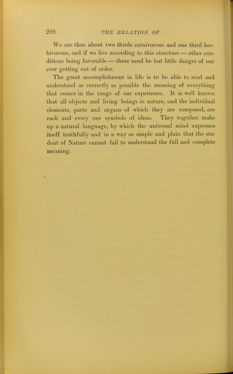 We are thus about two thirds carnivorous and one third her- bivorous, and if we Hve according to this structure — other con- ditions being favorable — there need be but Httle danger of our ever getting out of order. The great accompHshnient in life is to be able to read and understand as correctly as possible the meaning of everything that comes in the range of our experience. It is well known that all objects and living beings in nature, and the individual elements, parts and organs of which they are composed, are each and every one symbols of ideas. They together make up a natural language, by which the universal mind expresses itself truthfully and in a way so simple and plain that the stu- dent of Nature cannot fail to understand the full and complete meaning.