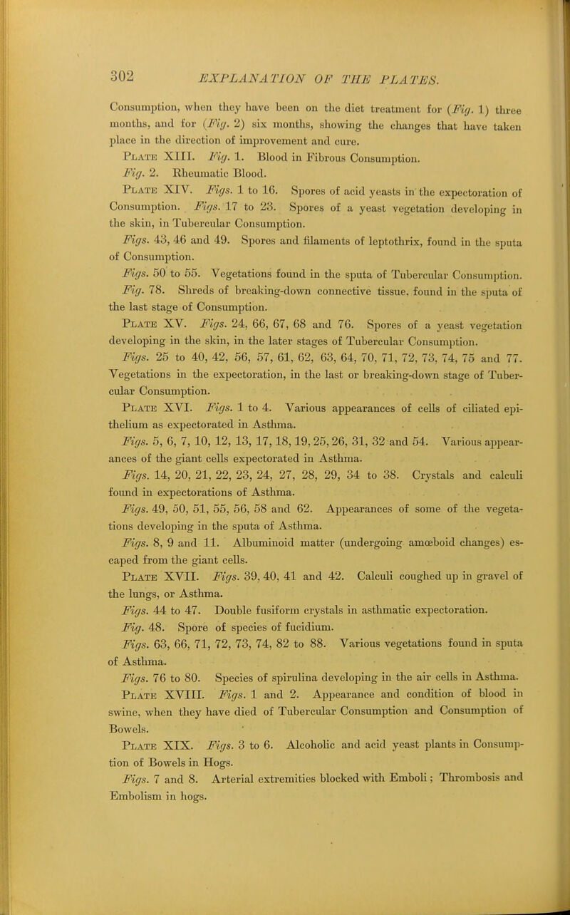 Consumption, when they have been on the diet treatment for {Fiy. 1) three months, and for {Fig. 2) six months, showing the chiinges that have taken place in the direction of improvement and cure. Plate XIII. Fig. 1. Blood in Fibrous Consumption. Fig. 2. Rheumatic Blood. Plate XIV. Figs. 1 to 16. Spores of acid yeasts in the expectoration of Consumption. Figs. 17 to 23. Spores of a yeast vegetation developing in the skin, in Tubercular Consumption. Figs. 43, 46 and 49. Spores and filaments of leptothrix, found in the sputa of Consumption. Figs. 50 to 65. Vegetations found in the sputa of Tubercular Consumption. Fig. 78. Shreds of breaking-down connective tissue, found in the sputa of the last stage of Consumption. Plate XV. Figs. 24, 66, 67, 68 and 76. Spores of a yeast vegetation developing in the skin, in the later stages of Tubercular Consumption. Figs. 25 to 40, 42, 56, 57, 61, 62, 63, 64, 70, 71, 72, 73, 74, 75 and 77. Vegetations in the expectoration, in the last or breaking-down stage of Tuber- cular Consumption. Plate XVI. Figs. 1 to 4. Various appearances of cells of ciliated epi- thelium as expectorated in Astluna. Figs. 5, 6, 7, 10, 12, 13, 17,18,19,25,26, 31, 32 and 54. Various appear- ances of the giant cells expectorated in Asthma. Figs. 14, 20, 21, 22, 23, 24, 27, 28, 29, 34 to 38. Crystals and calcuU foimd in expectorations of Asthma. Figs. 49, 50, 51, 55, 56, 58 and 62. Appearances of some of the vegeta- tions developing in the sputa of Asthma. Figs. 8, 9 and 11. Albuminoid matter (undergoing amoeboid changes) es- caped from the giant cells. Plate XVII. Figs. 39, 40, 41 and 42. Calculi coughed up in gravel of the lungs, or Asthma. Figs. 44 to 47. Double fusiform crystals in asthmatic expectoration. Fig. 48. Spore of species of fucidium. Figs. 63, 66, 71, 72, 73, 74, 82 to 88. Various vegetations found in sputa of Asthma. Figs. 76 to 80. Species of spirulina developing in the air cells in Asthma. Plate XVIII. Figs. 1 and 2. Appearance and condition of blood in swine, when they have died of Tubercular Consumption and Consumption of Bowels. Plate XIX. Figs. 3 to 6. Alcoholic and acid yeast plants in Consump- tion of Bowels in Hogs. Figs. 7 and 8. Arterial extremities blocked with Emboli; Thrombosis and Embolism in hogs.