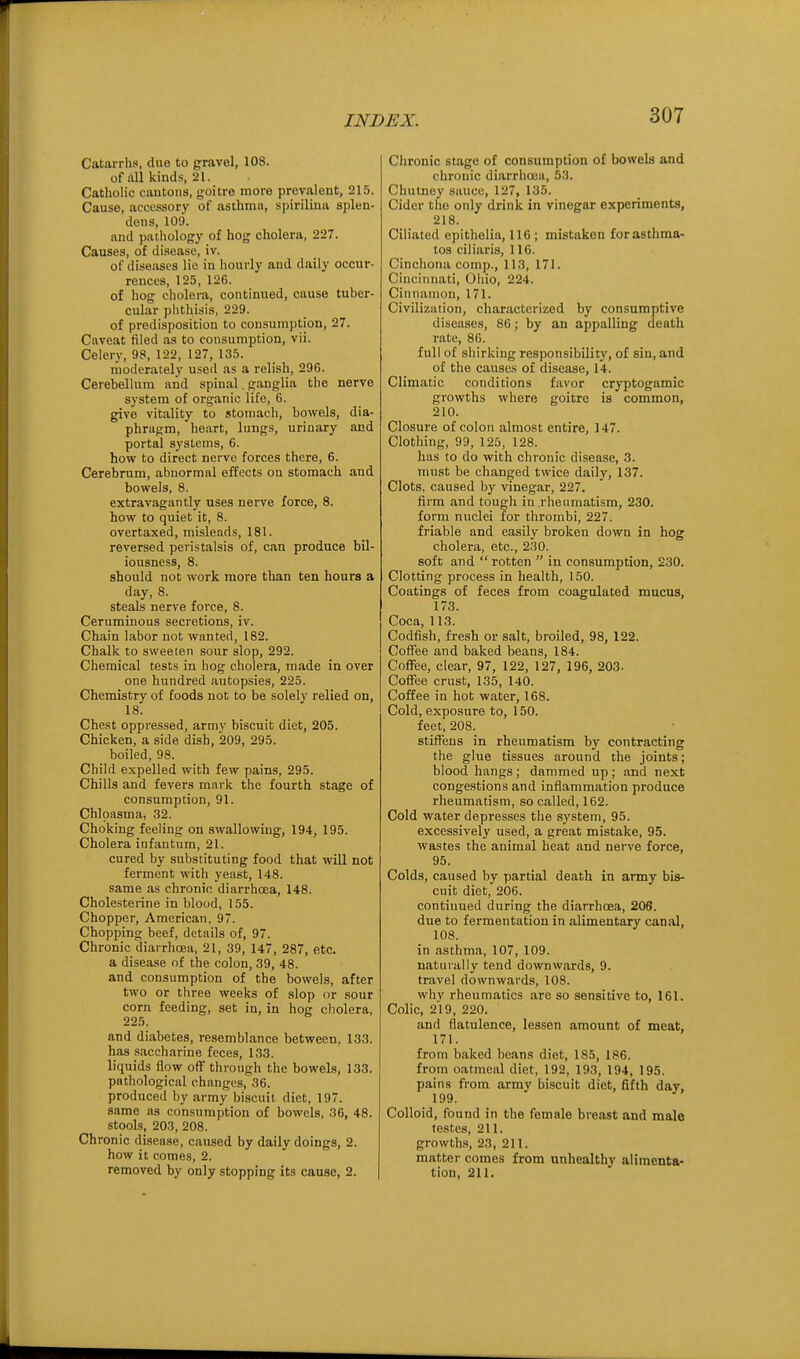 Catarrhs, due to gravel, 108. of all kinds, 21. Catholic cautons, goitre more prevalent, 215. Cause, accessory of asthma, spiriliua splen- deus, 109. and pathology of hog cholera, 227. Causes, of disease, iv. of diseases lie in hourly and daily occur- rences, 125, 126. of hog cholera, continued, cause tuber- cular plithisis, 229. of predisposition to consumption, 27. Caveat filed as to consumption, vii. Celery, 98, 122, 127, 135. moderately used as a relish, 296. Cerebellum and spinal. ganglia the nerve system of organic life, 6. give vitality to stomach, bowels, dia- phragm, heart, lungs, urinary and portal systems, 6. how to direct nerve forces there, 6. Cerebrum, abnormal effects on stomach and bowels, 8. extravagantly uses nerve force, 8. how to quiet it, 8. overtaxed, misleads, 181. reversed peristalsis of, can produce bil- iousness, 8. should not work more than ten hours a day, 8. steals nerve force, 8. Ceruminous secretions, iv. Chain labor not wanted, 182. Chalk to sweeten sour slop, 292. Chemical tests in hog cholera, made in over one hundred autopsies, 225. Chemistry of foods not to be solely relied on, 18. Chest oppressed, army biscuit diet, 205. Chicken, a side dish, 209, 295. boiled, 98. Child expelled with few pains, 295. Chills and fevers mark the fourth stage of consumption, 91. Chloasma, 32. Choking feeling on swallowing, 194, 195. Cholera infantum, 21. cured by substituting food that will not ferment with yeast, 148. same as chronic diarrhoea, 148. Cholesterine in blood, 155. Chopper, American, 97. Chopping beef, details of, 97. Chronic diarrhoea, 21, 39, 147, 287, etc. a disease of the colon, 39, 48. and consumption of the bowels, after two or three weeks of slop or sour corn feeding, set in, in hog cholera, 225. and diabetes, resemblance between, 133. has saccharine feces, 133. liquids flow off through the bowels, 133. pathological changes, 36. produced by army biscuit diet, 197. same as consumption of bowels, 36, 48. stools, 203, 208. Chronic disease, caused by daily doings, 2. how it comes, 2. removed by only stopping its cause, 2. Chronic stage of consumption of bowels and chronic diarrhoea, 53. Chutney sauce, 127, 135. Cider the only drink in vinegar experiments, 218. Ciliated epitholia, 116; mistaken forasthma- tos ciliaris, 116. Cinchona comp., 113, 171. Cincinnati, Oliio, 224. Cinnamon, 171. Civilization, characterized by consumptive diseases, 86; by an appalling death rate, 86. full of shirking responsibility, of sin, and of the causes of disease, 14. Climatic conditions favor cryptogamic growths where goitre is common, 210. Closure of colon almost entire, 147. Clothing, 99, 125, 128. has to do with chronic disease, 3. must be changed twice daily, 137. Clots, caused by vinegar, 227. firm and tough in rheumatism, 230. form nuclei for thrombi, 227. friable and easily broken down in hog cholera, etc., 230. soft and  rotten  in consumption, 230. Clotting process in health, 150. Coatings of feces from coagulated mucus, 173. Coca, 113. Codfish, fresh or salt, broiled, 98, 122. Coffee and baked beans, 184. Coffee, clear, 97, 122, 127, 196, 203. Coffee crust, 135, 140. Coffee in hot water, 168. Cold, exposure to, 150. feet, 208. stiffens in rheumatism by contracting the glue tissues around the joints; blood hangs; dammed up; and next congestions and inflammation produce rheumatism, so called, 162. Cold water depresses the system, 95. excessively used, a great mistake, 95. wastes the animal heat and nerve force, 95. Colds, caused by partial death in army bis- cuit diet, 206. continued during the diarrhoea, 206. due to fermentation in alimentary canal, 108. in asthma, 107, 109. naturally tend downwards, 9. travel downwards, 108. why rheumatics are so sensitive to, 161. Colic, 219, 220. and flatulence, lessen amount of meat, 171. from baked beans diet, 185, 186. from oatmeal diet, 192, 193, 194, 195. pains from army biscuit diet, fifth day, 199. Colloid, found in the female breast and male testes, 211. growth.s, 23, 211. matter comes from unhealthy alimenta- tion, 211.