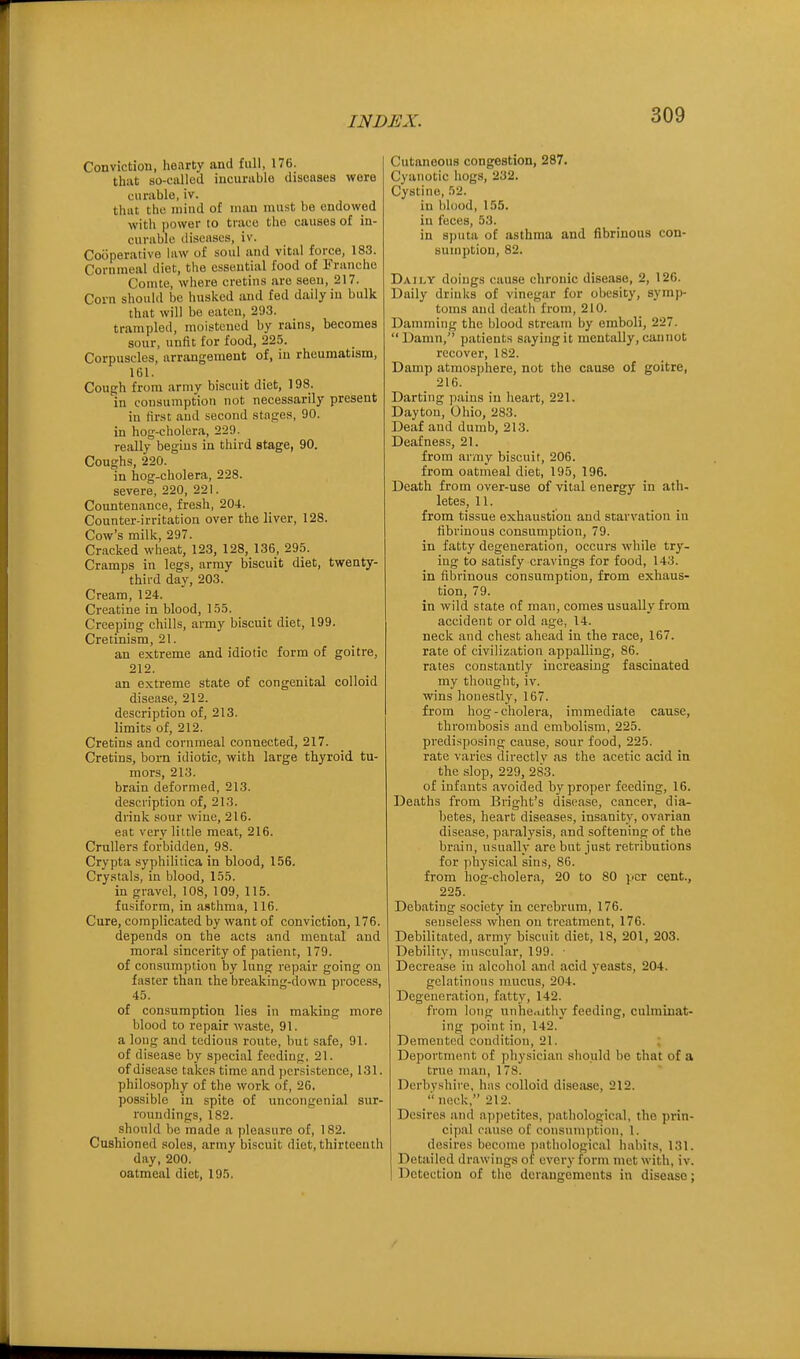 Conviction, hearty and full, 176. that so-called incurable diseases were curiible, iv. that the mind of man must be endowed with |)ower to trace the causes of in- curable diseases, iv. Cooperative law of soul and vital force, 183. Cornmeal diet, the essential food of tranche Cointe, where cretins are seen, 217. Corn should bo husked and fed daily in bulk that will be eaten, 293. trampled, moistened by rains, becomes sour, unfit for food, 225. Corpuscles, arrangement of, in rheumatism, 161. Cough from arniv biscuit diet, 198. in consumption not necessarily present in first and second stages, 90. in hog-cholera, 229. really begins in third stage, 90. Coughs, 220. in hog-cholera, 228. severe, 220, 221. Countenance, fresh, 204. Counter-irritation over the liver, 128. Cow's milk, 297. Cracked wheat, 123, 128, 136, 295. Cramps in legs, army biscuit diet, twenty- third day, 203. Cream, 124. Creatine in blood, 155. Creeping chills, army biscuit diet, 199. Cretinism, 21. an extreme and idiotic form of goitre, 212. an extreme state of congenital colloid disease, 212. description of, 213. limits of, 212. Cretins and cornmeal connected, 217. Cretins, born idiotic, with large thyroid tu- mors, 213. brain deformed, 213. description of, 213. drink sour wine, 216. eat very little meat, 216. Crullers forbidden, 98. Crypta syphilitica in blood, 156. Crystals, in blood, 155. in gravel, 108, 109, 115. fusiform, in asthma, 116. Cure, complicated by want of conviction, 176. depends on the acts and mental and moral sincerity of patient, 179. of consumption by lung repair going on faster than the breaking-down process, 45. of consumption lies in making more blood to repair waste, 91. a loug and tedious route, but safe, 91. of disease by special feeding, 21. of disease takes time and persistence, 131. philosophy of the work of, 26. possible in spite of uncongenial sur- roundings, 182. should be made a ])leasure of, 182. Cushioned soles, army biscuit diet, thirteenth day, 200. oatmeal diet, 195. Cutaneous congestion, 287. Cyanotic hogs, 232. Cystine, 52. in blood, 155. in feces, 53. in sputa of asthma and fibrinous con- sumption, 82. Daily doings cause chronic disease, 2, 126. Daily drinks of vinegar for obesity, symp- toms and deatii from, 210. Damming the blood stream by emboli, 227. Damn, patients saying it mentally, can not recover, 182. Damp atmosphere, not the cause of goitre, 216. Darting pains in heart, 221. Dayton, Ohio, 283. Deaf and dumb, 213. Deafness, 21. from army biscuit, 206. from oatmeal diet, 195, 196. Death from over-use of vital energy in ath- letes, 11. from tissue exhaustion and starvation in fibrinous consumption, 79. in fatty degeneration, occurs while try- ing to satisfy cravings for food, 143. in fibrinous consumption, from exhaus- tion, 79. in wild state of man, comes usually from accident or old age, 14. neck and chest ahead in the race, 167. rate of civilization appalling, 86. rates constantly increasing fascinated my thought, iv. wins honestly, 167. from hog - cliolera, immediate cause, thrombosis and embolism, 225. predisposing cause, sour food, 225. rate varies directlv as the acetic acid in the slop, 229, 283. of infants avoided by proper feeding, 16. Deaths from Bright's disease, cancer, dia- betes, heart diseases, insanity, ovarian disease, paralysis, and softening of the brain, usually are but just retributions for physical sins, 86. from hog-cholera, 20 to 80 per cent., 225. Debating society in cerebrum, 176. senseless when on treatment, 176. Debilitated, army biscuit diet, 18, 201, 203. Debility, muscular, 199. ■ Decrease in alcohol and acid yeasts, 204. gelatinous mucus, 204. Degeneration, fatty, 142. from long unhe.uthy feeding, culminat- ing point in, 142. Demented condition, 21. ; Deportment of physician should be that of a true man, 178. Derbyshire, has colloid disease, 212.  neck, 212. Desires and appetites, i)athological, the prin- cipal cause of consumiition, 1. desires become pathological habits, 131 Detailed drawings of every form met with, iv Detection of the derangements in disease