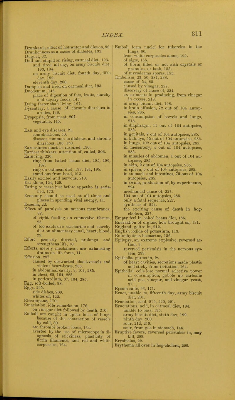 Drunkards, effect of hot wnior ami diet on, 90. Drunkenness as a cause of diabetes, 132. Duguet, 32. Dull and stupid on rising, oatmeal diet, 193. and tired nil day, on army biscuit diet, 193, 194. on army biscuit diet, fourtli day, fifth day, 199. eleventli day, 200. Dumpish and tired on oatmeal diet, 193. Duodenum, 146. place of digestion of fats, fruits, starchy and sugary foods, 145. Dying faster than living, 167. Dysentery, a cause of chronic diarrhoea in armies, 148. Dyspepsia, from meat, 207. vegetable, 145. Ear and eye diseases, 21. complications, 50. diseases common to diabetes and chronic diarrhoea, 133, 150. Earnestness must be inspired, 130. Earnest thinkers, attention of, called, 206. Ears ring, 220. ring from baked-beans diet, 185, 186, 187. ring on oatmeal diet, 193, 194, 195. stand out from head, 213. Easily excited and nervous, 219. Eat alone, 124, 129. Eating to cease just before appetite is satis- fied, 172. Economy should be used at all times and places in spending vital energy, 11. Eczema, 22. Effect of paralysis on mucous membranes, 82. of right feeding on connective tissues, 25. of too exclusive saccharine and starchy diet on alimentary canal, heart, blood, 22. Effort properly directed, prolongs and strengthens life, 10. Efforts, merely mechanical, are exhausting drains on life force, 11. Effusion, 287. caused by obstructed blood-ves.sels and violent heart-beats, 286. in abdominal cavity, 9, 104, 285. in chest, 85, 104, 285. in pericardium, 37, 104, 285. Egg, soft-boiled, 98. Eggs, 295. side dishes, 209. whites of, 122. Elecampane, 170. Emaciation, idle remarks on, 176. on vinegar diet followed by death, 210. Emboli are caught in upper lobes of lungs because of the contraction of vessels by cold, 80. are thrombi broken loose, 164. averted by the use of microscope in di- agnosis of stickiness, plasticity of fibrin filaments, and red and white corpuscles, 164. Emboli form nuclei for tubercles in the lungs, 80. from white corpuscles alone, 165, of alga!, 155. of librin, lilled or not with crystals or granules, or both, 155. of niyi'odernia spores, 155. Embolism, 23, .50, 287, 288. cause of, 54, 85. caused by vinegar, 227. discovery of cause of, 224. experiments in producing, from vinegar in excess, 218. in army biscuit diet, 198. in brain effusion, 72 out of 104 autop- sies, 285. in consumption of bowels and lungs, 218. in diaphragm, 11 out of 104 autopsies, 285. in genitals, 7 out of 104 autopsies, 285. in kidneys, 55 out of 104 autopsies, 285. in lungs, 102 out of 104 autopsies, 285. in mesentery, 4 out of 104 autopsies, 285. in muscles of abdomen, 1 out of 104 au- topsies, 285. in skin, 2 out of 104 autopsies, 285. in spleen, 5 out of 104 autopsies, 285. in stomach and intestines, 75 out of 104 autopsies, 285. in swine, production of, by experiments, 224. mechanical cause of, 227. 104 out of 104 autopsies, 285. only a fata] sequence, 227. synthesis of, 224. the exciting cause of death in hog- cholera, 227. Empty feel in baked beans diet, 186. Enervation of organs, how brought on, 131. England, goitre in, 212. English iodide of potassium, 113. Entophyticus hiemivctus, 156. Epilepsy, an extreme explosive, reversed ac- tion, 9. reversed peristalsis in the nervous sys- tem, 299. Epithelia, germs in, iv. of heart cavities, secretions made plastic and sticky from irritation, 164. Epithelial cells lose normal selective power in consum])tion, gobble up carbonic acid gas, vinegar, and vinegar yeast, 37. Epsom salts, 93, 171. Eruct, unable to, fifteenth day, army biscuit diet, 201. Eructation, acid, 219, 220, 221. Eructations, acid, in oatmeal diet, 194. unable to pass, 195. army biscuit diet, sixth day, 199. ninth day, 200. sour, 212, 219. sour, from gas in stomach, 146. Eruptive fevers, reversed peristalsis in, may kill, 299. Erysipelas, 22. Erythema ail over in hog-cholera, 229.