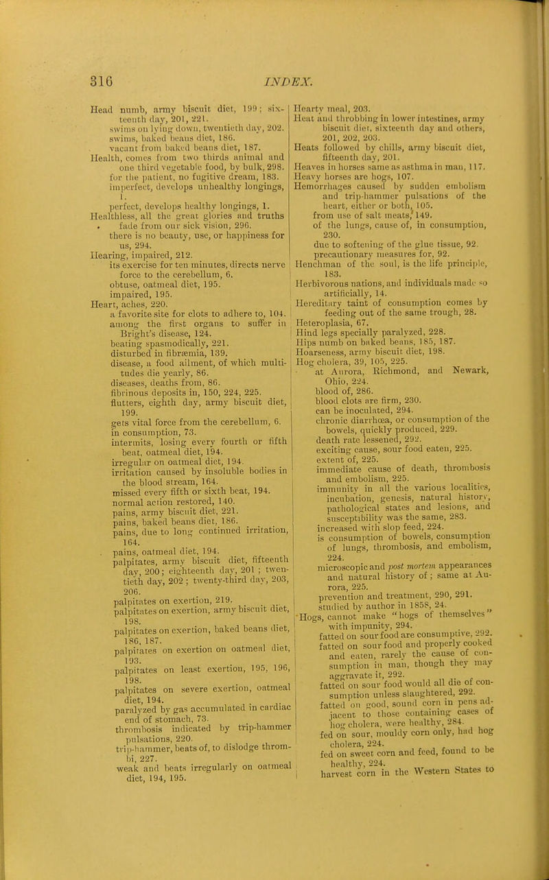 Heail numb, army biscuit diet, I'.H); six- teenth (liiy, 201, -J'il. swims on lyiiiK down, tweutiutli ilay, :202. swims, bakod heaiia iliet, 186. vacant fiom haktil boaiis diet, 187. Health, comes from two thirds animal and one third ve^'Ctablc food, by bulk, 298. for I lie patient, no fugitive dream, 183. imperfect, develops unhealthy longings, 1. perfect, develops healthy longings, 1. Healthless, all the great glories and truths . fade from our sick vision, 290. there is no beauty, use, or happiness for us, 294. Hearing, impaired, 212. its exercise for ten minutes, directs nerve force to the cerebellum, 6. obtuse, oatmeal diet, 195. impaired, 19S. Heart, aches, 220. a favorite .site for clots to adhere to, 104. aniong the first organs to suffer in Bright's disease, 124. beating spasmodically, 221. disturbed in fibrtemia, 139. disease, a food ailment, of which multi- tudes die yearly, 86. diseases, deaths from, 8G. fibrinous deposits in, 150, 224, 225. flutters, eighth day, army biscuit diet, 199. gets vital force from the cerebellum, 6. in consumption, 73. intermits, losing every fourth or fifth beat, oatmeal diet, 194. irregular on oatmeal diet, 194. irritation caused by insoluble bodies in ' the blood stream, 164. missed every fifth or sixth beat, 194. normal action restored, 140. pains, army biscuit diet, 221. pains, baked beans diet, 186. pains, due to long continued irritation, 164. . pains, oatmeal diet, 194. palpitates, army biscuit diet, fifteenth dav, 200; eighteenth day, 201 ; twen- tieth day, 202 ; twenty-third day, 203, 206. palpitates on exertion, 219. _ palpitates on exertion, army biscuit diet, 198. palpitates on exertion, baked beans diet, 186,187. palpitates on exertion on oatmeal diet, 193. palpitates on least exertion, 195, 196, 198. palpitates on severe exertion, oatmeal diet, 194. paralyzed by gas accumulated in cardiac end of stomach, 73. thrombosis indicated by trip-hammer pulsations, 220. trip-hammer, heats of, to dislodge throm- bi, 227. weak and beats irregularly on oatmeal diet, 194, 195. Hearty meal, 203. Heat and throbbing in lower intestines, array biscuit diet, sixteenth day and others, 201,202,203. Heats followed by chills, army biscuit diet, fifteenth day, 201. Heaves in horses same as asthma in man, 117. Heavy horses are hogs, 107. Hemorrhages caused by sudden embolism and tri|)-hainmcr pulsations of the heart, either or both, 105. from use of salt meats,'149. of the lungs, cause of, in consumption, 230. due to softening of the glue tissue, 92. precautionary measures for, 92. Henchman of the .soul, is the life princi])!e, 183. Herbivorous nations, and individuals made so artificially, 14. Hereditary taint of consumption comes by feeding out of the same trough, 28. Ileteroplasia, 67. Hind legs specially paralyzed, 228. Hips numb on baked beans, 185, 187. Hoarseness, armv biscuit diet, 198. Hog cholera, 39, 105, 225. at Aurora, Richmond, and Newark, Ohio, 224. blood of, 286. blood clots are firm, 230. can be inoculated, 294. chronic diarrhoea, or consumption of the bowels, quickly produced, 229. death rate lessened, 292. exciting cause, sour food eaten, 225. extent of, 225. immediate cause of death, thrombosis and embolism, 225. immunity in all the various localities, incubation, genesis, natural history, pathological states and lesions, and susceptibility was the same, 283. increased with slop feed, 224. is consumi)tion of bowels, consumption of lungs, thrombosis, and embolism, 224. microscopic and post viortem appearances and natural history of; same at Au- rora, 225. prcveuliun and treatment, 290, 291. studied by author in 1858, 24. Hogs, cannot make  hogs of themselves with impunity, 294. fatted on sour food are consumptive, 292. fatted on sour food and properly cooked and eaten, rarelv the cause of con- sumption in man, though they may aggravate it, 292. fatted on sour food would all die of con- sumption unless slaughtered, 292. fatted on srood, sound corn in pens ad- jacent to those containing cases of lio- cholera, were healthy, 284. fed on sour, mouldy corn only, had hog cholera, 224. , . u.. fed on sweet corn and feed, found to De healthy, 224. harvest corn in the Western States to