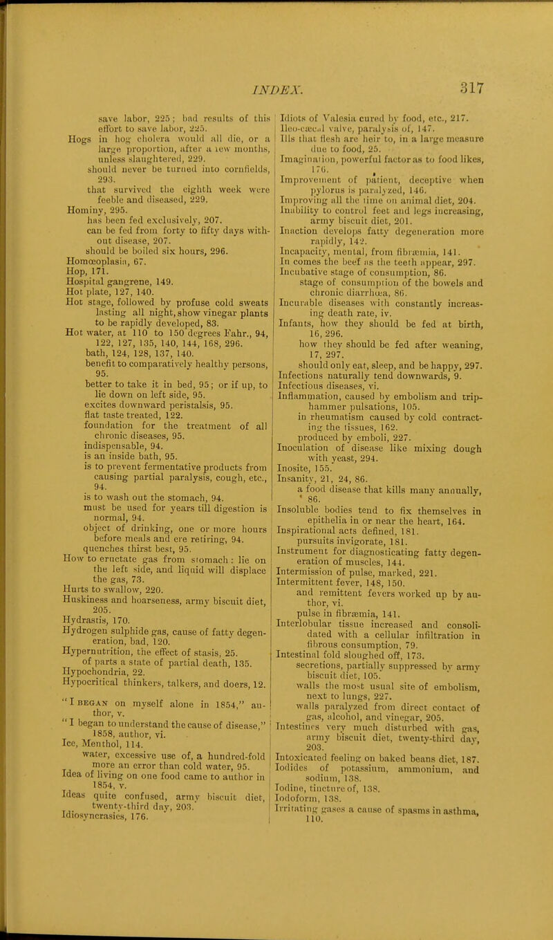 save labor, 225; hnd results oC tliis effort to save labor, 22:'). Hogs in lio-;' clioli-ra would all die, or a large propoi tiou, aftei' a luu months, unless slaughtered, 229. should never be turned into cornfiolds, 293. that survived the eighth week were feeble and diseased, 229. Hominy, 295. hiis been fed exclusively, 207. can be fed from forty to Miy d«ys with- out disease, 207. should be boiled six hours, 296. Homceoplasiii, 67. Hop, 171. Hospital gangrene, 149. Hot plate, 127, 140. Hot stage, followed by profuse cold sweats lasting all night, show vinegar plants to be rapidly developed, 83. Hot water, at 110 to 150 degrees Fahr., 94, 122, 127, 135, 140, 144, 168, 296. bath, 124, 128, 137, 140. benefit to comparatively healthy persons, 95. better to take it in bed, 95; or if up, to lie down on left side, 95. excites downward peristalsis, 95. flat tnste treated, 122. foundation for the treatment of all chronic diseases, 95. indispensable, 94. is an inside bath, 95. is to prevent fermentative products from causing partial paralysis, cough, etc., 94. is to wash out the stomach, 94. must be used for years till digestion is normal, 94. object of drinking, one or more hours before meals and ere retiring, 94. quenches thirst best, 95. How to eructate gas from siomach : lie on the left side, and liquid will displace the gas, 73. Hurts to swallow, 220. Huskiness and hoarseness, army biscuit diet, 205. Hydrastis, 170. Hydrogen sulphide gas, cause of fatty degen- eration, bad, 120. Hypernutritiou, the effect of sta.sis, 25. of parts a state of partial death, 135. Hypochondria, 22. Hypocritical thinkers, talkers, and doers, 12. I BEGAN on myself alone in 1854, au- thor, v. ; I began to understand the cause of disease, j 1858, author, vi. Ice, Menthol, 114. j water, excessive use of, a hundred-fold more an error than cold water, 95. ' Idea of living on one food came to author in 18.54, V. Ideas quite confused, army biscuit diet, twenty-third day, 203. Idiosyncrasies, 176. ' | Idiots of V'alesia cured by food, etc., 217. lle()-ea:c.il valve, paralysis of, 147. Ills that ilesh are heir to, in a large measure due to food, 25. Imagiiiaiion, powerful factor as to food likes, 176. Improvetiieiit of ])aiient, deceptive when jiylorus i.s parulyzud, 146. Improving nil the lime on animal diet, 204. Inability to control feet and legs increasing, army biscuit diet, 201. Inaction develops fatty degeneration more rajjidly, 14-'. Incapacity, menial, from librajuiia, 141. In comes the beef ns the teeth appear, 297. Incubative stage of consumption, 86. stage of consuui])iiou of the bowels and chronic diarrhu;a, 86. Incurable diseases with constantly increas- ing death rate, iv. Infants, how they should be fed at birth, 16, 296. how they should be fed after weaning, 17, 297. should only eat, sleep, and be happy, 297. Infections naturally tend downwards, 9. Infectious diseases, vi. Inflamniation, caused by embolism and trip- hammer pulsations, 105. in rheumatism caused by cold contract- ing the tissues, 162. produced by emboli, 227. Inoculation of disease like mixing dough with yeast, 294. Inosite, 155. Insanity, 21, 24, 86. a food disease that kills many annually, ' 86. Insoluble bodies tend to fix themselves in epithelia in or near the heart, 164. Inspirational acts defined, 181. pursuits invigorate, 181. Instrument for diagnosticating fatty degen- eration of muscles, 144. Intermission of pulse, marked, 221. Intermittent fever, 148, 150. and remittent fevers worked up by au- thor, vi. pulse in fibrcemia, 141. Interlobular tissue increased and consoli- dated with a cellular infiltration in fibrous consumption, 79. Intestinal fold sloughed off, 173. secretions, partially suppressed by army biscuit diet, 105. w.alls the most usual site of embolism, next to lungs, 227. walls paralyzed from direct contact of gas, alcohol, and vinegar, 205. Intestines very much disturbed with gas, army biscuit diet, twenty-third day. 203. Intoxicated feeling on baked beans diet, 187. Iodides of potassium, ammonium, and sodium, 138. Iodine, tincture of, 138. Iodoform, 138. Irritating gase.s a cause of spasms in asthma.