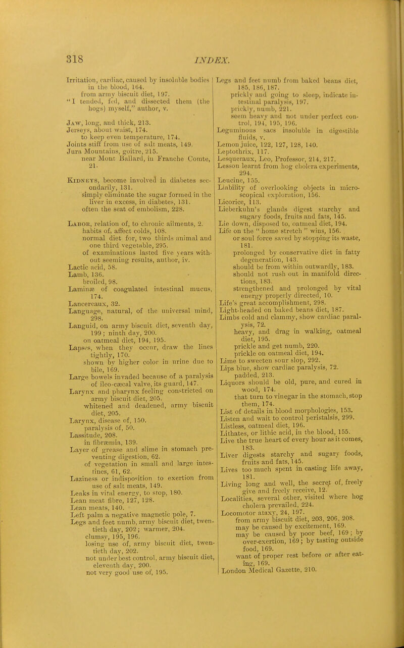 Irritation, cardiac, caused by insoluble bodies iu the blood, 164. from army biscuit diet, 19. I tended, fed, and dissected them (the liogs) myself, author, v. Jaw, long, and thick, 213. Jerseys, about waist, 174. to keep even temperature, 174. Joiuts stiff from u.sc of salt meats, 149. Jura Mountaius, goitre, 215. near Mom Ballard, iu Franche Comte, 21. Kidneys, become involved iu diabetes sec- ondarily, 131. simph' eliminate the sugar formed in the liver iu excess, in diabetes, 131. often the seat of embolism, 228. Labor, relation of, to chronic ailments, 2. habits of, affect colds, 108. normal diet for, two thirds animal and one third vefretable, 295. of examinations lasted five \ ears with- out seeming results, author, iv. Lactic acid, 58. Lamb, 136. broiled, 98. Lamina of coagulated intestinal mucus, 174. Lancereaux, 32. Language, natural, of the universal mind, 298. Languid, on army biscuit diet, seventh day, 199 ; ninth day, 200. on oatmeal diet, 194, 195. Lapses, when they occur, draw the lines tightly, 170. .■•howu by higher color in urine due to bile, 109. ' Large bowels invaded because of a paralysis of ileo-csecal valve, its guard, 147. Larynx and pharynx feeling constricted on army biscuit diet, 205. ■whitened and deadened, army biscuit diet, 205. Larynx, disease of, 150. paralysis of, 50. Lassitude^ 208. in fibraaniia, 139. Layer of grease and slime in stomach pre- venting digestion, 62. of vegetation in small and large intes- tine's, 61, 62. Laziness or indisposition to exertion from use of salt meats, 149. Leaks in vital enerjry, to stop, 180. Lean meat fibre, 127, 128. Lean meats, 140. Left palm a negative magnetic pole, 7. Legs and feet numb, army biscuit diet, twen- tieth day, 202; warmer, 204. clumsy, 19,5, 196. losing use of, army biscuit diet, twen- tieth day, 202. not under best control, army biscuit diet, eleventh day, 200. not very good use of, 195. Legs and feet numb from baked beans diet, 185, 186, 187. prickly and going to sleep, indicate in- testinal paralysis, 197. prickly, imnib, 221. seem heavy and not under perfect con- trol, 194, 195, 196. Leguminous sacs insoluble in aigestible fluids, V. Lemon juice, 122, 127, 128, 140. Leptothrix, 117. Lesqueraux, Leo, Professor, 214, 217. Lesson learnt from hog cholera experiments, 294. Leucine, 155. Liability of overlooking objects in micro- scopical ex])loration, 156. Licorice, 113. Lieberkuhn's glands digest starchy and sugary foods, fruits and fats, 145. Lie down, disposed to, oatmeal diet, 194. Life on the  home stretch  wins, 156. or soul force saved by stopping its waste, 181. prolonged by conservative diet in fatty degeneration, 143. should be from within outwardly, 183. should not rush out in manifold direc- tions, 183. strengthened and prolonged by vital energy properly directed, 10. Life's great accomplishment, 298. Light-headed on baked beans diet, 187. Limbs cold and clammy, show cardiac paral- ysis, 72. heavy, and drag in walking, oatmeal diet, 195. prickle and get numb, 220. prickle on oatmeal diet, 194. Lime to sweeten sour slop, 292. Lips blue, show cardiac paralysis, 72. padded, 213. Liquors should be old, pure, and cured iu wood, 174. that turn to vinegar in the stomach, stop them, 174. List of details in blood morphologies, 153. Listen and wait to control peristalsis, 299. Listless, oatmeal diet, 196. Lithates, or lithic acid, in the blood, 155. Live the true heart of every hour as it comes, 183. Liver digests starchy and sugary foods, fruits and fats, 145. Lives too much spent in casting life away, 181. Living long and well, the secre.t of, freely give and freely receive, 12. Localities, several other, visited where hog cholera prevailed, 224. Locomotor ataxv, 24, 197. from army biscuit diet, 203, 206, 208. may be caused by excitement, 169. may bo caused bv poor beef, 169 ; by over-exertion, 169; by tasting outside food, 169. want of proper rest before or after eat- ins, 169. London Medical Gazette, 210.