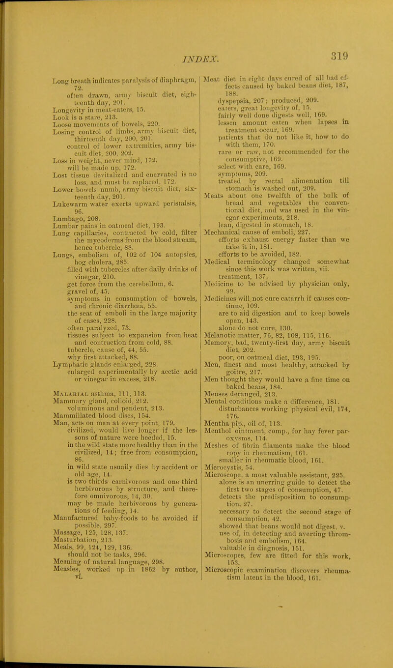 Long breath indicates parni vsis of diaphragm, 72. often drawn, army biscuit diet, eigh- teenth day, :i01. Longevity in nioiic-eatcrs, 15. Look is a »ti\va, Loose movements of bowels, 220. Losing control of limbs, arniv liibcuit diet, thirti'onth day, 200, 201. control of lower extremities, army bis- cnit diet, 200, 202. Loss in weight, never miiul, 172. will bo made np, 172. Lost tissue devitalized and enervated is no loss, and must be replaced. 172. Lower bowels numb, iirniy bi.senit diet, six- teenth day, 201. Lukewarm water exerts upward peristalsis, 9G. Lumbago, 208. Lumbar pains in oatmeal diet, 193. Lung capillaries, contracted by cold, filter the mycoderms from the blood stream, hence tubercle, 88. Lungs, embolism of, 102 of 104 autopsies, hog cholera, 285. filled with tubercles after daily drinks of vinegar, 210. get force from the cerebellum, 6. gravel of, 45. symptoms in consumption of bowels, and chronic diarrhcea, 55. the seat of emboli in the lai'ge majority of cases, 228. often paralyzed, 73. tissues subject to expansion from heat and contraction from cold, 88. tubercle, cause of, 44, 55. why first attacked, 88. Lympliatic glands enlarged, 228. enlarged e.Nperimeutally by acetic acid or vinegar in excess, 218. Malarial asthma. 111, 113. Mammiiry gland, colloid, 212. voluminous and pendent, 213. Mammillated blood discs, 154. Man, acts on man at every point, 179. civilized, would live longer if the les- sons of nature were heeded, 15. in the wild state more healthy than in the civilized, 14; free from consumption, 86. in wild state usually dies by accident or old age, 14. is two thirds carnivorous and one third herbivorous by structure, and there- fore omnivorous, 14, 30. may be made herbivorons by genera- tions of feeding, 14. Manufactured baby-foods to be avoided if possible, 297. Massage, 125, 128, 137. Masturbation, 213. Meals, 99, 124, 129, 136. should not be tasks, 296. Meaning of natural language, 298. Measles, worked up in 1862 by author, vi. Meat diet in eight days cured of all bad ef- fects caused by baked beans diet, 187, 188. dyspepsia, 207 ; produced, 209. eaters, great loiigeviiy of, 15. fairly well done digests well, 169, lessen amount eaten when lapses in treatment occur, 169. patients that do not like it, how to do with them, 170. rare or raw, not recommended for the consumptive, 169. .select with care, 169. symptoms, 209. treated by rectal alimentation till stomach is washed out, 209. Meats about one twelfth of the bulk of bread and vegetables the conven- tional diet, and was used in the vin- egar experiments, 218. lean, digested in .ttomach, 18. Mechanical cause of emboli, 227. efforts exhaust energy faster than we take it in, 181. efforts to be avoided, 182. Medical terminology changed somewhat since this work w^as written, vii. treatment, 137. iNledicine to be advised b}' physician only, 99. Medicines will not cure catarrh if causes con- tinue, 109. are to aid digestion and to keep bowels open, 143. alone do not cure, 130. Melanotic matter, 76, 82, 108, 115, 116. Memory, bad, twenty-first dav, armv biscuit diet, 202. poor, on oatmeal diet, 193, 195. Men, finest and most healthy, attacked by goitre, 217. Men thought they would have a fine time on baked beans, 184. Menses deranged, 213. Mental conditions make a difference, 181. disturbances working physical evil, 174, 176. Mentha pip., oil of, 113. Menthol ointment, comp., for hay fever par- oxysms, 114. Meshes of fibrin filaments make the blood ropy in rlieum.atism, 161. smaller in rheumatic blood, 161. Microcystes, 54. Microscope, a most valuable assi.stant, 225. alone is an unerring guide to detect the first two stages of consumption, 47. detects the predisposition to consump- tion, 27. necessary to detect the second stage of consum|)iion, 42. showed that beans would not digest, v. use of, in detecting and averting throm- bosis and embolism, 164. valuable in diagnosis, 151. Microsco])es, few are fitted for this work, 1.53. Microscopic examination discovers rheuma- tism latent in the blood, 161.