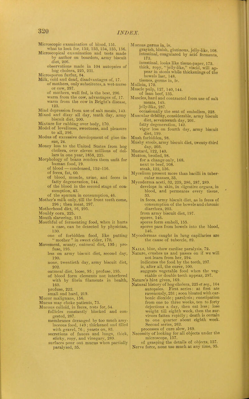 Microscopic oxmniimtion of bluod, 151. whiu to look lor, 152, 153, 154, 155, 156. Microscopiciil oxamiiiiition iiud tests made by author on boarders, army biscuit diet, 206. observations made in 104 autopsies of bog cholera, 225, 2;il. Microsporou furfur, 84. Milk, cold and dead, disadvantages of, 17. of mothers, only substitutes, a wet-uurse or cow, 297. of motliers, well fed, is the best, 296. warm from the cow, advautages of, 17. warm from the cow iu Bright's disease, 123. Miml depression from use of salt meats, 149. ( Mixed and dizzy all day, tenth day, army biscuit diet, 200. Mi.xture for rubbing over body, 170. Model of loveliness, sweetness, aud pleasure to all, 296. Modus of excessive development of glue tis- sue, 24. Money loss to the United States from hog cholera, over eleven millions of dol- lars in one year, 1858, 225. Morphology of beans renders them unfit for human food, 19. of blood — condensed, 152-156. of feces, fat, 60. of blood, muscle, urine, aud feces in fatty degeneration, 144. of the blood in the second stage of con- sumption, 43. of the sputum in consumption, 46. Mother's milk only, till the front teeth come, 296 ; then meat, 297. Motherhood diet, 16, 295. Mouldy corn, 225. Mouth slavering, 213. Mouthful of fermenting food, when it hurts a case, can be detected bv physician, 130. one of forbidden food, like putting  mother in sweet cider, 170. Movement, scanty, oatmeal diet, 195 ; pro- fuse, 195. less on armv biscuit diet, seconil dav, 190. none, twentieth dav, army biscuit diet, 202. oatmeal diet, loose, 95 ; profuse, 195. of blood form elements not interfered with bv fibrin filaments in health, 160. profuse, 222. small and hard, 219. Mucor malignans, 156. Mucus may choke patients, 73. Mucous colloid, in feces, tests for, 54. follicles constantly blocked and con- gested, 287. membranes deranged by too much amy- laceous food, 149 ; thickened and filled with gravel, 76 ; yeasts on, 83. secretions of fauces and hing.s, thick, .sticky, ropy, and vinegary, 289. surfaces pour out mucus when partially paralyzed, 35. Mucous germs in, iv. grayi,sh, bluish, glutinous, jelly-like, 108. intestiual, coagulated by acid ferments. 173. intestinal, looks like tissue-paper, 173. thick, ropy, jelly-like, viscid, will ap- pear in stools while thickenings of the bowels last, 148. tissues, germs in, iv. Mullein, 170. Muscle pulp, 127, 140, 144. of lean beef, 135. Muscles, hard and contracted from use of salt meats, 149. jelly-like, 287. occasionally the seat of embolism, 228. Muscular debility, considerable, army biscuit diet, seventeenth day, 201. fatty degeneration, 142. vigor less ou fourth da}', array biscuit diet, 199. Mush forbidden, 98. Mushv stools, army biscuit diet, twentv-third  day, 203. Mustard, 122, 140. Mutton, broiled, 98. for a change only, 168. next to beef, 208. steak, 122, 136. Mycelium present more than bacilli in tuber- cular masses, 33. Mycoderma aceti, 32, 229, 286, 287, 289. develops in skin, in digestive organs, in blood, and permeates everv tissue, 33. in feces, army biscuit diet, as in feces of consumption of the bowels and chronic diarrhoea, 203. from army biscuit diet, 197. .spores, 146. spores form emboli, 155. spores pass from bowels into the blood, 146. Mycodermas caught in lung capillaries are the cause of tubercle, 89. Nails, blue, show cardiac paralysis, 72. Nature, crushes us and passes on if we will not learn from her, 294. indicates the food by the teeth, 297. is, after all, the curer, 100. suggests vegetable food when the veg- etable or double teeth appear, 297. Nature's hint given, 169. Natural history of hog cholera, 225 et seq., 104 autopsies. First series: at first ate ravenously, 231 ; soon bloated with car- bonic dioxide; par.alysis; constipation from one to three weeks, ten to forty dejections a day, then eat less; lose weight till eighth week, then the sur- vivors fatten rapidly ; death is certain to one quarter about eighth week. Second series, 262. processes of cure slow, 169. Necessity of looking for all objects under the microscope, 157. of gras|)ing the details of objects, 157. Nerve force, none too much at any time, 95.