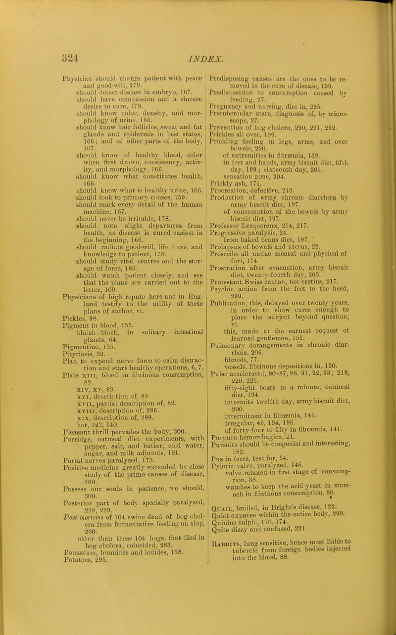 Physician siiould clinrge pntieut with pence iiud gooil-will, 179. should (kitoi't ilisL'iiso in eml)i'yo, 107. should have compassion and a sincere desire to euro, 178. sliould know color, density, and mor- phology of urine, HUj. should know hair I'ollicles, sweat and fat glands and e])idHrmis in best states, 166; and of other parts of the body, 107. should know of healthy blood, color when first drawn, consistency, activ- ity, and nior])hology, 166. should know what constitutes health, 166. should know what is healthy urine, 166. should look to primary causes, 159. should mark every detail of the human machine, 167. should never be irritable, 178. should note slight departures from health, as disease is cured easiest in the beginning, 166. should radiate good-will, life force, and knowledge to patient, 1 78. should study vital centres and the stor- age of force, 183. should watch pal lent closely, and see that the plans are carried out to the letter, 100. Physicians of high repute here and in Eng- land testify to the utility of these plans of author, vi. Pickles, 98. Pigment in blood, 1.5.5. bluish - black, in solitary intestinal glands, 64. Pigmentine, 15.5. Pityriasis, 32. Plan to expend nerve force to calm distrac- tion and start healthy o])eratious, 6, 7. Plate XIII, blood in filninons consumption, 82. XIV, XV, 83. XVI, description of, 82. XVII, partial description of, 82. XVIII, description of, 286. XIX, description of, 289. hot, 127, 140. Pleasant thrill pervades the body, 300. Porridge, oatmeal diet experiments, with pepper, salt, and butter, cold water, sugar, and milk adjuncts, 191. Portal nerves paralyzed, 173. Positive medicine greatly extended by close study of the prime causes of disease, 160. Possess our souls in patience, we should, 300. Posterior part of body specially paralyzed, 228, 229. Post mortems of 104 swine dead of hog chol- era from fermentative feeding on slop, 230. other than these 104 hogs, that died in hog cholera, coincided, 283. Potassium, bromides and iodides, 138. Potatoes, 295. Predisposing causes are the ones to be re- moved in the cure of disease, 159. Predisposition to cousumptioii caused by feeding, 27. Pregnancy and nursing, diet in, 295. Pretubercular state, diagnosis of, by micro- scope, 27. Prevention of hog cholera, 290, 291, 292. Pi ickies all over, 196. Prickling feeling in legs, arms, and over bowels, 220. of extremities in fibraimia, 139. in feet and hands, army biscuit diet, fifth day, 199 ; sixteenthday, 201. sensation gone, 204. Prickly ash, 171. Procreation, defective, 213. Production of army chronic diarrha-a by army biscuit diet, 197. of consumption of the bowels by array biscuit diet, 197. Professor Lesquereux, 214, 217. Progressive paralysis, 24. from baked beans diet, 187. Prolapsus of bowels and uterus, 22. Proscribe all undue mental and physical ef- fort, 174 Prostration after evacuation, army biscuit diet, twenty-fourth day, 203. Protestant Swiss canton, not cretins, 217. Psvchic action from the feet to the head, 299. Publication, this, delayed over twenty years, in order to show cures enough to place the subject beyond question, vi. this, made at the earnest request of learned gentlemen, 151. Pulmonary derangements in chronic diar- rhoea, 206. fibrosis, 77. vessels, fibrinous depositions in, 150. Pulse accelerated, 80-87, 88, 91, 92, 93 ; 219, 220, 221. fiftv-eight beats to a minute, oatmeal diet, 194. intermits twelfth day, army biscuit diet, 200. intermittent in fibraemia, 141. irregular, 46, 194, 196. of forty-four to fifty in fibrsemia, 141. Purpura hemorrhagica, 21. Pursuits should be congenial and interesting, 182. Pus in feces, test for, 54. Pyloric valve, paralyzed, 146. valve relaxed in first stage of consump- tion, 38. watches to keep the acid yeast in stom- ach in fibrinous consumption, 80. Quail, broiled, in Bright's disease, 122. Quiet expanse within the entire body, 299. Quinine sulph., 170, 174. Quite dizzy and confused, 221. Eabbits, lung sensitive, hence most liable to tubercle from foreign bodies injected into the blood, 88.