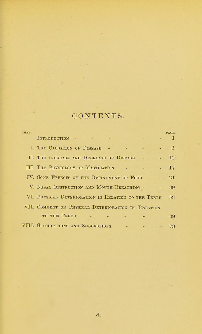 CONTENTS. CHAP. PAGE Introduction 1 I. The Causation of Disease - . - - 3 II. The Increase and Decrease of Disease - - 10 III. The Physiology of Mastication - - - 17 IV. Some Effects of the Refinement of Food - 21 V. Nasal Obstruction and Mouth-Breathing - - 39 VI. Physical Deterioration in Relation to the Teeth 53 VII. Comment on Physical Deterioration in Relation to the Teeth ... - - 69 VIII. Speculations and Suggestions - - - 73 vii