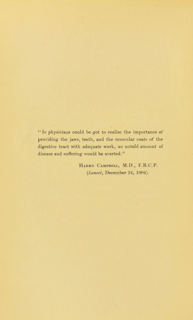  Iv physicians could be got to i-ealize tlie importance of providing the jaws^ teeth, and the muscular coats of the digestive tract with adequate work, an untold amount of disease and suffering would be averted. Habhy Campbell, M.D., F.R.C.P. {Lancet, December 24, 1904).