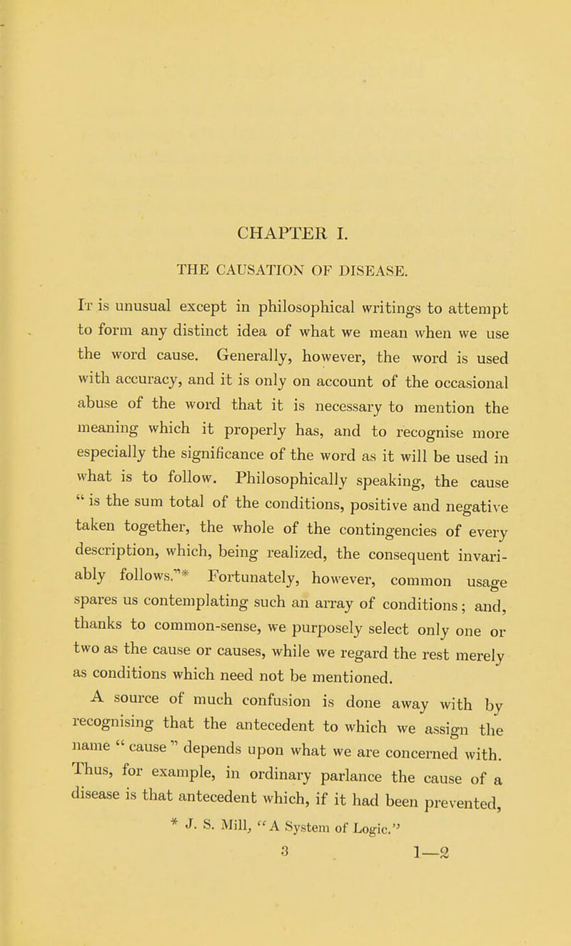 CHAPTER I. THE CAUSATION OF DISEASE. It is unusual except in philosophical wx^tings to attempt to form any distinct idea of what we mean when we use the word cause. Generally, however, the word is used with accuracy, and it is only on account of the occasional abuse of the word that it is necessary to mention the meaning which it properly has, and to recognise more especially the significance of the word as it will be used in what is to follow. Philosophically speaking, the cause  is the sum total of the conditions, positive and negative taken together, the whole of the contingencies of every description, which, being realized, the consequent invari- ably follows;^* Fortunately, however, common usao-e spares us contemplating such an array of conditions; and, thanks to common-sense, we purposely select only one or two as the cause or causes, while we regard the rest merely as conditions which need not be mentioned. A source of much confusion is done away with by recognising that the antecedent to which we assign the name « cause  depends upon what we are concerned with. Thus, for example, in ordinary parlance the cause of a disease is that antecedent which, if it had been prevented, * J. S. Mill, A System of Logic.'^