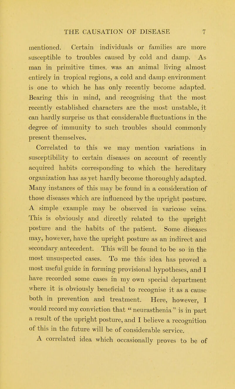 mentioned. Certain individuals or families are more susceptible to troubles caused by cold and damp. As man in primitive times, was an animal living almost entirely in tropical regions, a cold and damp environment is one to which he has only recently become adapted. Bearing this in mind, and recognising that the most recently established characters are the most unstable, it can hardly surprise us that considerable fluctuations in the degree of immunity to such troubles should commonly present themselves. Correlated to this we may mention variations in susceptibility to certain diseases on account of recently acquired habits corresponding to which the hereditary organization has as yet hardly become thoroughly adapted. Many instances of this may be found in a consideration of those diseases which are influenced by the upright posture. A simple example may be observed in varicose veins. This is obviously and directly related to the upright posture and the habits of the patient. Some diseases may, however, have the upright posture as an indirect and secondary antecedent. This will be found to be so in the most unsuspected cases. To me this idea has proved a most useful guide in forming provisional hypotheses, and I have recorded some cases in my own special department where it is obviously beneficial to recognise it as a cause both in prevention and treatment. Here, however, I would record my conviction that  neurastheniais in part a result of the upright posture, and I believe a recognition of this in the future will be of considerable service. A correlated idea which occasionally proves to be of