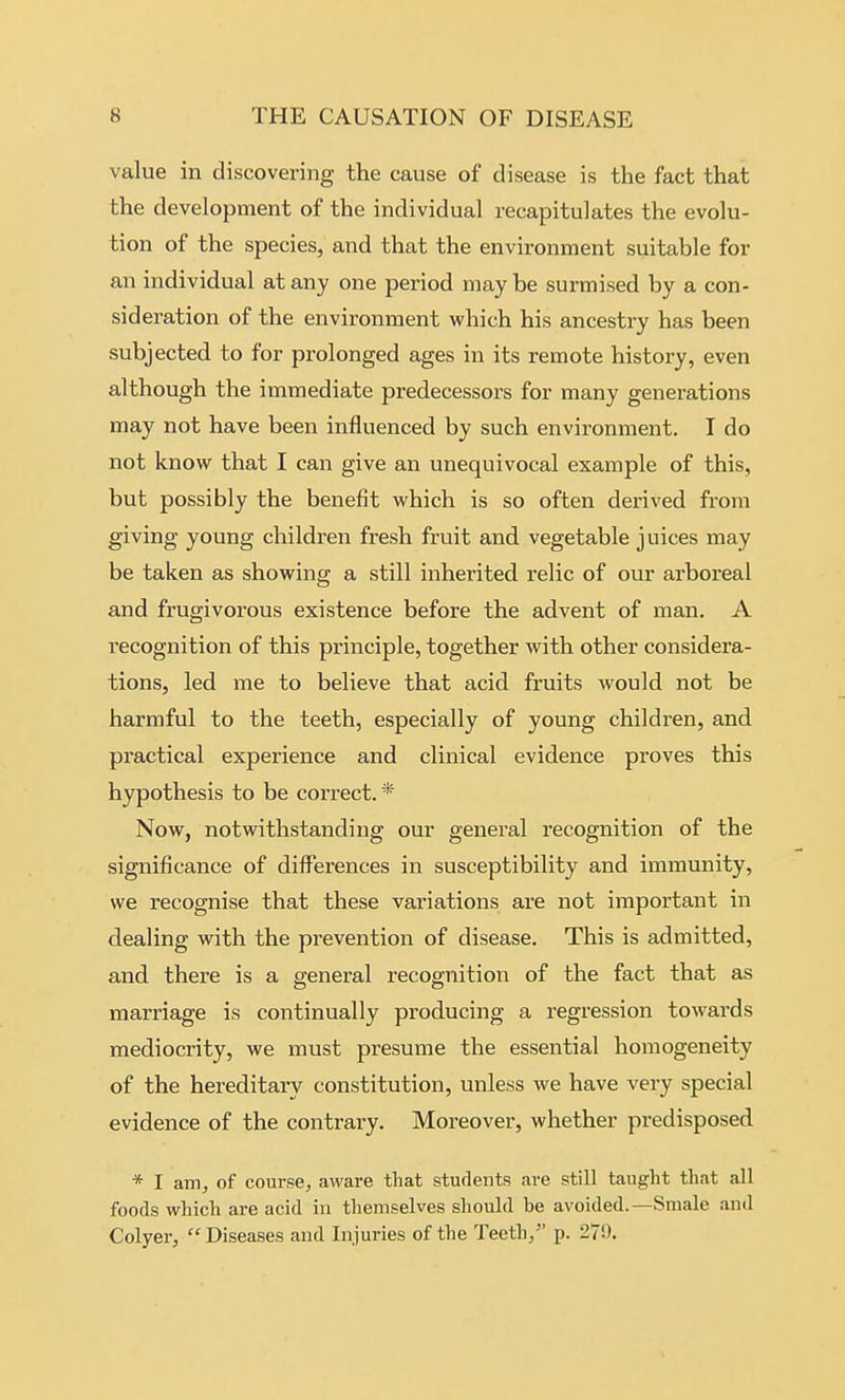 value in discovering the cause of disease is the fact that the development of the individual recapitulates the evolu- tion of the species, and that the environment suitable for an individual at any one period may be surmised by a con- sideration of the environment which his ancestry has been subjected to for prolonged ages in its remote history, even although the immediate predecessors for many generations may not have been influenced by such environment. I do not know that I can give an unequivocal example of this, but possibly the benefit which is so often derived from giving young children fresh fruit and vegetable juices may be taken as showing a still inherited relic of our arboreal and frugivorous existence before the advent of man. A recognition of this principle, together with other considera- tions, led me to believe that acid fruits would not be harmful to the teeth, especially of young children, and practical experience and clinical evidence proves this hypothesis to be correct. * Now, notwithstanding our general recognition of the significance of differences in susceptibility and immunity, we recognise that these variations are not important in dealing with the prevention of disease. This is admitted, and there is a g-eneral recognition of the fact that as marriage is continually producing a regression towards mediocrity, we must presume the essential homogeneity of the hereditary constitution, unless we have very special evidence of the contrary. Moreover, whether predisposed * I am, of course, aware that students are still taught that all foods which are acid in themselves should be avoided.—Smale and Colyer,  Diseases aud Injuries of the Teeth, p. 279.