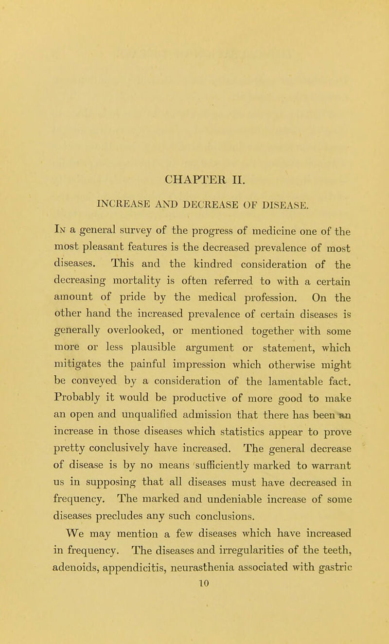 CHAPTER II. INCREASE AND DECREASE OF DISEASE. In a general survey of the progress of medicine one of the most pleasanb features is the decreased prevalence of most diseases. This and the kindred consideration of the decreasing mortality is often referred to with a certain amount of pride by the medical profession. On the other hand the increased prevalence of certain diseases is generally overlooked, or mentioned together with some more or less plausible argument or statement, which mitigates the painful impression which otherwise might be conveyed by a consideration of the lamentable fact. Probably it would be productive of more good to make an open and unqualified admission that there has beenisai increase in those diseases which statistics appear to prove pretty conclusively have increased. The general decrease of disease is by no means sufficiently marked to warrant us in supposing that all diseases must have decreased in frequency. The marked and undeniable increase of some diseases precludes any such conclusions. We may mention a few diseases which have increased in frequency. The diseases and irregularities of the teeth, adenoids, appendicitis, neurasthenia associated with gastric