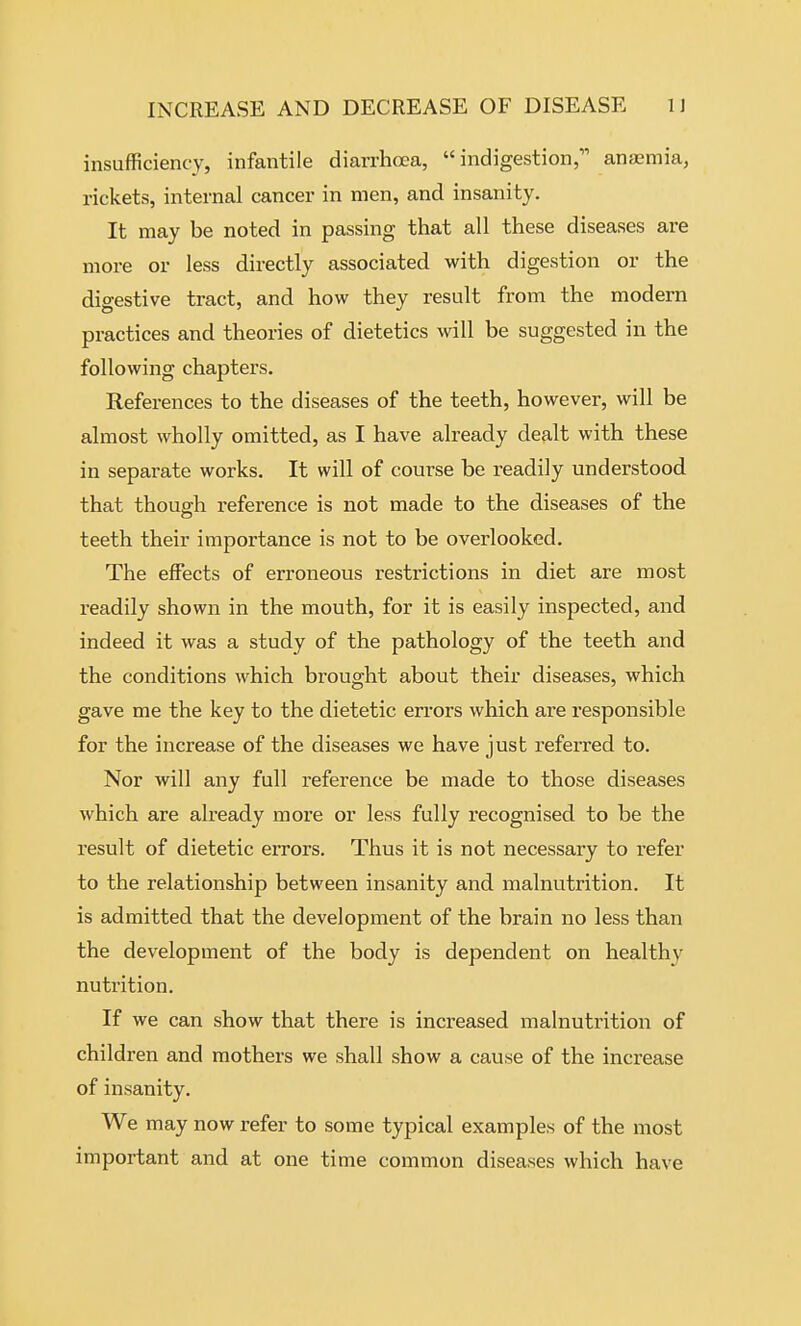 insufficiency, infantile diarrhoea, indigestion, anaemia, rickets, internal cancer in men, and insanity. It may be noted in passing that all these diseases are more or less directly associated with digestion or the digestive tract, and how they result from the modern practices and theories of dietetics will be suggested in the following chapters. References to the diseases of the teeth, however, will be almost wholly omitted, as I have already dealt with these in separate works. It will of course be readily understood that though reference is not made to the diseases of the teeth their importance is not to be overlooked. The effects of erroneous restrictions in diet are most readily shown in the mouth, for it is easily inspected, and indeed it was a study of the pathology of the teeth and the conditions which brought about their diseases, which gave me the key to the dietetic errors which are responsible for the increase of the diseases we have just referred to. Nor will any full reference be made to those diseases which are already more or less fully recognised to be the result of dietetic errors. Thus it is not necessary to refer to the relationship between insanity and malnutrition. It is admitted that the development of the brain no less than the development of the body is dependent on healthy nutrition. If we can show that there is increased malnutrition of children and mothers we shall show a cause of the increase of insanity. We may now refer to some typical examples of the most important and at one time common diseases which have