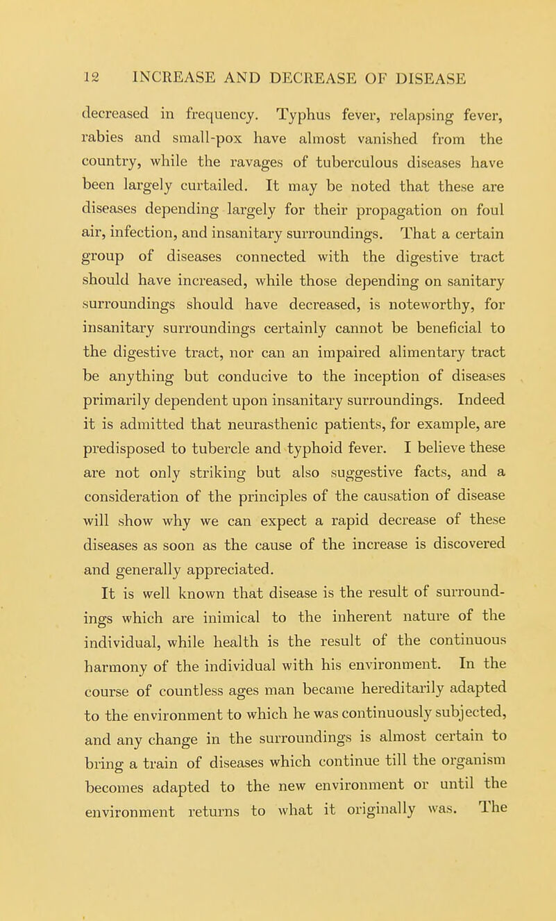 decreased in frequency. Typhus fever, relapsing fever, rabies and small-pox have almost vanished from the country, while the ravages of tuberculous diseases have been largely curtailed. It may be noted that these are diseases depending largely for their propagation on foul air, infection, and insanitary surroundings. That a certain group of diseases connected with the digestive tract should have increased, while those depending on sanitary surroundings should have decreased, is noteworthy, for insanitary suri'oundings certainly cannot be beneficial to the digestive tract, nor can an impaired alimentary tract be anything but conducive to the inception of diseases primarily dependent upon insanitary surroundings. Indeed it is admitted that neurasthenic patients, for example, are predisposed to tubercle and typhoid fever. I believe these are not only striking but also suggestive facts, and a consideration of the principles of the causation of disease will show why we can expect a rapid decrease of these diseases as soon as the cause of the increase is discovered and generally appreciated. It is well known that disease is the result of surround- ings which are inimical to the inherent nature of the individual, while health is the result of the continuous harmony of the individual with his environment. In the course of countless ages man became hereditarily adapted to the environment to which he was continuously subjected, and any change in the surroundings is almost certain to bring a train of diseases which continue till the organism becomes adapted to the new environment or until the environment returns to what it originally was. The