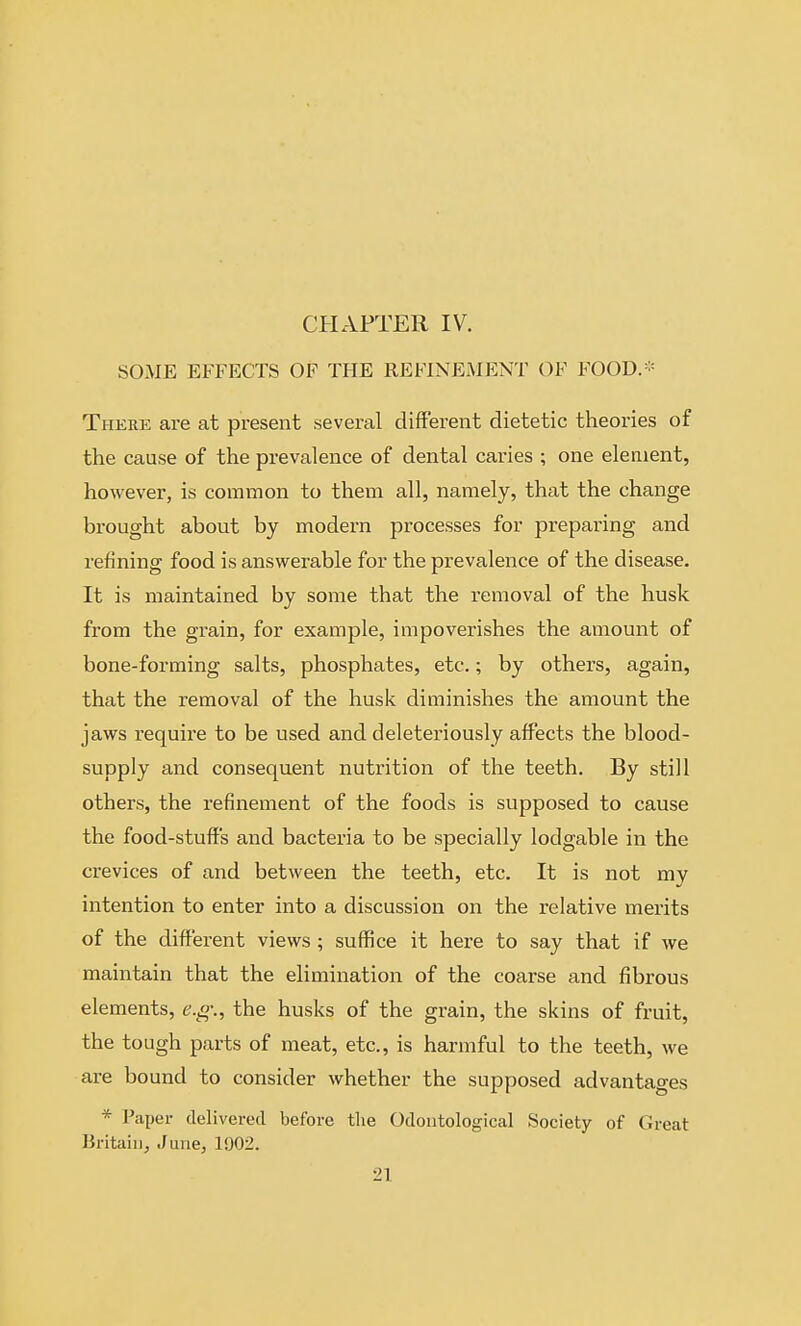 SOME EFFECTS OF THE REFINEMENT OF FOOD.* There are at present several different dietetic theories of the cause of the prevalence of dental caries ; one element, however, is common to them all, namely, that the change brought about by modern processes for preparing and refining food is answerable for the prevalence of the disease. It is maintained by some that the i-emoval of the husk from the grain, for example, impoverishes the amount of bone-forming salts, phosphates, etc.; by others, again, that the removal of the husk diminishes the amount the jaws require to be used and deleteriously affects the blood- supply and consequent nutrition of the teeth. By still others, the refinement of the foods is supposed to cause the food-stuff's and bacteria to be specially lodgable in the crevices of and between the teeth, etc. It is not my intention to enter into a discussion on the relative merits of the different views ; suffice it here to say that if we maintain that the elimination of the coarse and fibrous elements, e.ff., the husks of the grain, the skins of fruit, the tough parts of meat, etc., is harmful to the teeth, we are bound to consider whether the supposed advantages * Paper delivered before tlie Odoiitological Society of Great Britain, June, 1!)02.