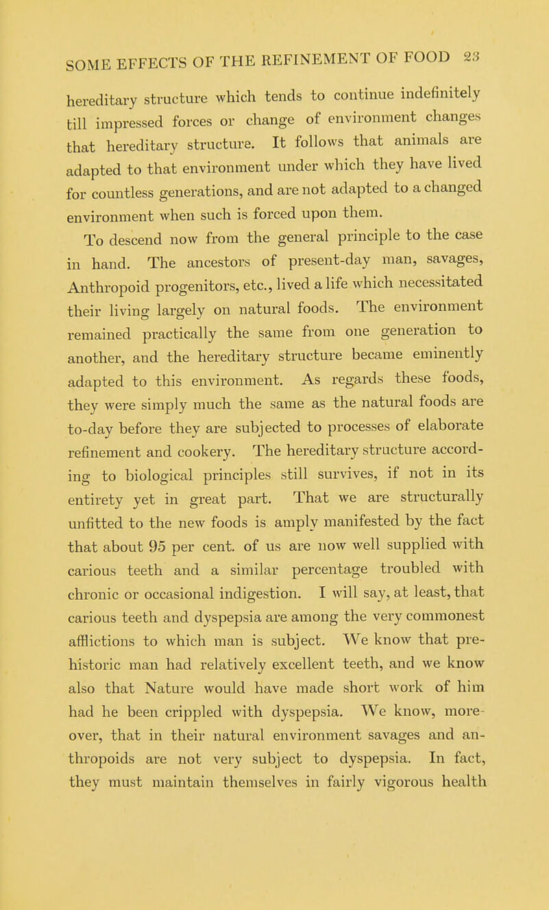 hereditary structure which tends to continue indefinitely till impressed forces or change of environment changes that hereditary structure. It follows that animals are adapted to that environment under which they have lived for countless generations, and are not adapted to a changed environment when such is forced upon them. To descend now from the general principle to the case in hand. The ancestors of present-day man, savages, Anthropoid progenitors, etc., lived a life which necessitated their living largely on natural foods. The environment remained practically the same from one generation to another, and the hereditary structure became eminently adapted to this environment. As regards these foods, they were simply much the same as the natural foods are to-day before they are subjected to processes of elaborate refinement and cookery. The hereditary structure accord- ing to biological principles still survives, if not in its entirety yet in great part. That we are structurally unfitted to the new foods is amply manifested by the fact that about 95 per cent, of us are now well supplied with carious teeth and a similar percentage troubled with chronic or occasional indigestion. I will say, at least, that carious teeth and dyspepsia are among the very commonest afflictions to which man is subject. We know that pre- historic man had relatively excellent teeth, and we know also that Nature would have made short work of him had he been crippled with dyspepsia. We know, more- over, that in their natural environment savages and an- thropoids are not very subject to dyspepsia. In fact, they must maintain themselves in fairly vigorous health