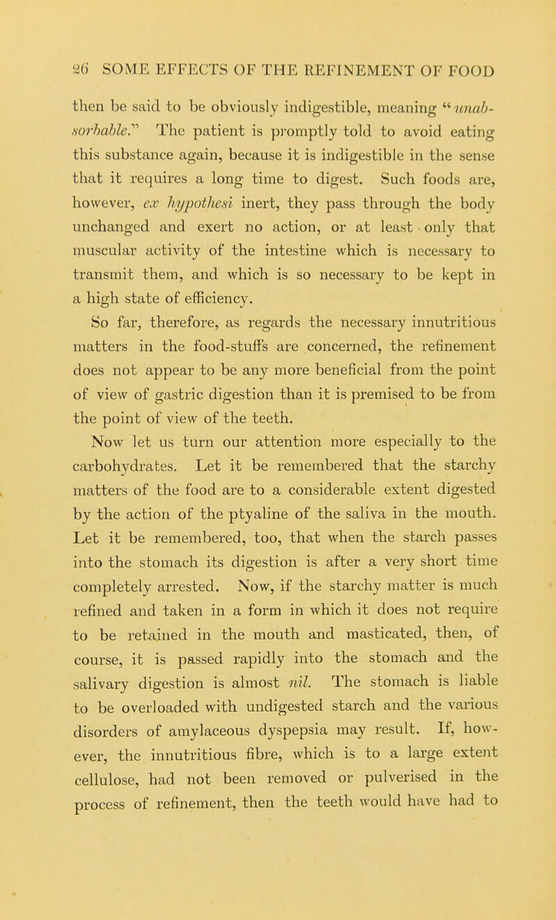 then be said to be obviously indigestible, meaning  unab- sorhable.'''' The patient is promptly told to avoid eating this substance again, because it is indigestible in the sense that it requires a long time to digest. Such foods are, however, ex hypotliesi inert, they pass through the body unchanged and exert no action, or at least only that muscular activity of the intestine which is necessary to transmit them, and which is so necessary to be kept in a high state of efficiency. So far, therefore, as regards the necessary innutritious matters in the food-stuff's are concerned, the refinement does not appear to be any more beneficial from the point of view of gastric digestion than it is premised to be from the point of view of the teeth. Now let us turn our attention more especially to the carbohydrates. Let it be remembered that the starchy matters of the food are to a considerable extent digested by the action of the ptyaline of the saliva in the mouth. Let it be remembered, too, that when the starch passes into the stomach its digestion is after a very short time completely arrested. Now, if the starchy matter is much refined and taken in a form in which it does not require to be retained in the mouth and masticated, then, of course, it is passed rapidly into the stomach and the salivary digestion is almost nil. The stomach is liable to be overloaded with undigested starch and the various disorders of amylaceous dyspepsia may result. If, how- ever, the innutritious fibre, which is to a large extent cellulose, had not been removed or pulverised in the process of refinement, then the teeth would have had to