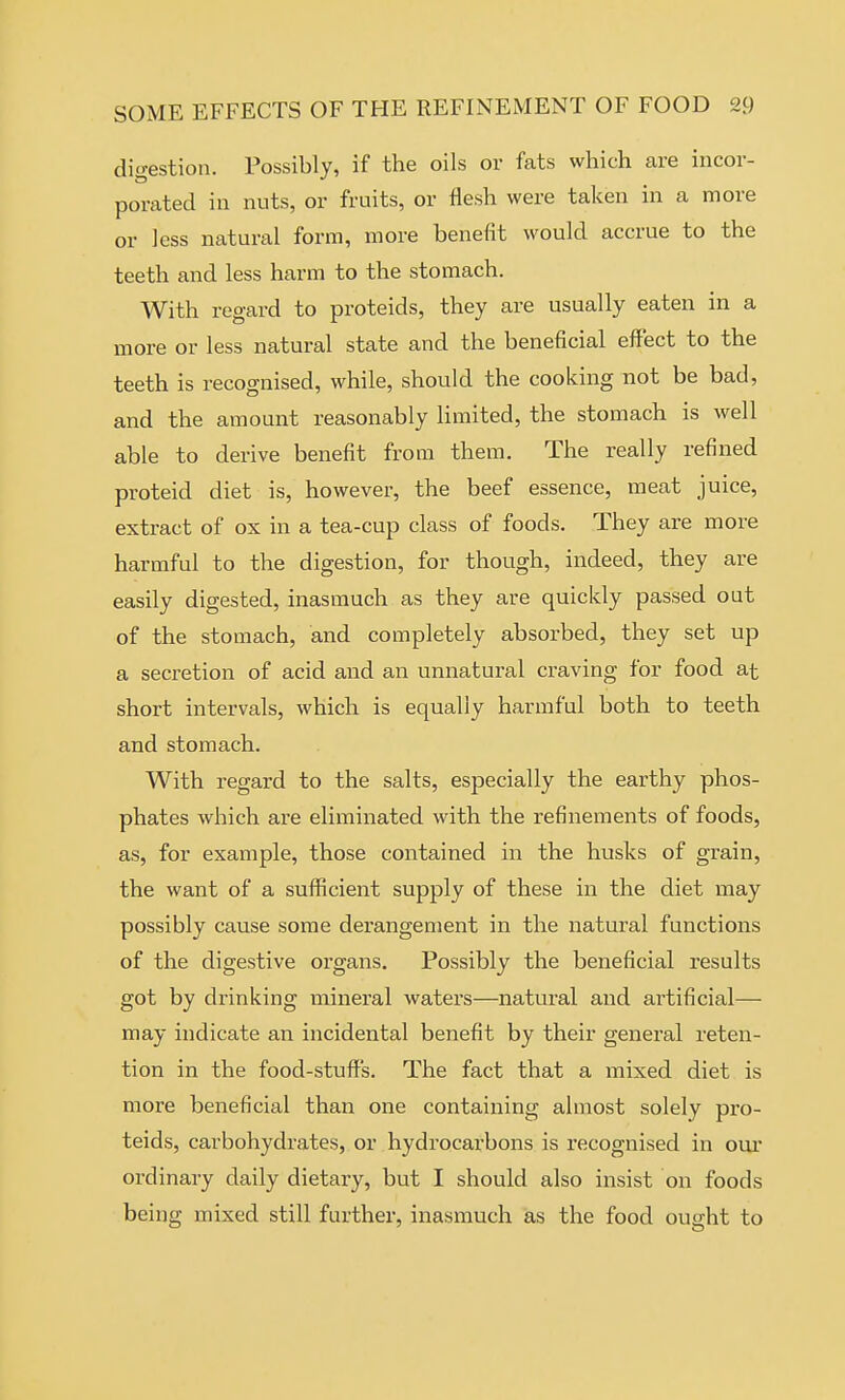 digestion. Possibly, if the oils or fats which are incor- porated in nuts, or fruits, or flesh were taken in a more or less natural form, more benefit would accrue to the teeth and less harm to the stomach. With regard to proteids, they are usually eaten in a more or less natural state and the beneficial effect to the teeth is recognised, while, should the cooking not be bad, and the amount reasonably limited, the stomach is well able to derive benefit from them. The really refined proteid diet is, however, the beef essence, meat juice, extract of ox in a tea-cup class of foods. They are more harmful to the digestion, for though, indeed, they are easily digested, inasmuch as they are quickly passed out of the stomach, and completely absorbed, they set up a secretion of acid and an unnatural craving for food at short intervals, which is equally harmful both to teeth and stomach. With regard to the salts, especially the earthy phos- phates which are eliminated with the refinements of foods, as, for example, those contained in the husks of grain, the want of a sufficient supply of these in the diet may possibly cause some derangement in the natural functions of the digestive organs. Possibly the beneficial results got by drinking mineral waters—natural and artificial— may indicate an incidental benefit by their general reten- tion in the food-stuff's. The fact that a mixed diet is more beneficial than one containing almost solely pro- teids, carbohydrates, or hydrocarbons is recognised in our ordinary daily dietary, but I should also insist on foods being mixed still further, inasmuch as the food ought to