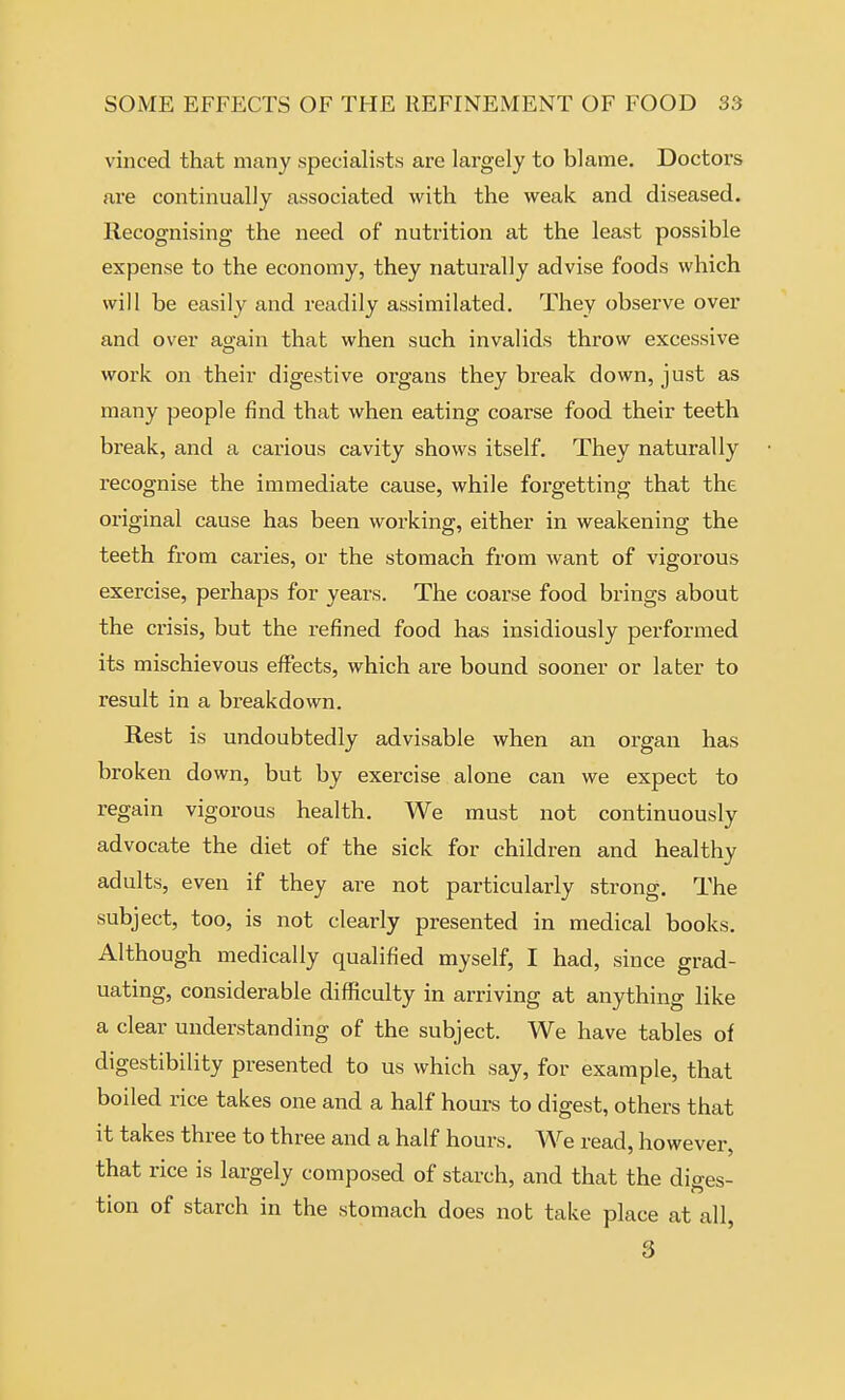 vinced that many specialists are largely to blame. Doctors are continually associated with the weak and diseased. Recognising the need of nutrition at the least possible expense to the economy, they naturally advise foods which will be easily and readily assimilated. They observe over and over again that when such invalids throw excessive work on their digestive organs they break down, just as many people find that when eating coarse food their teeth break, and a carious cavity shows itself. They naturally recognise the immediate cause, while forgetting that the original cause has been working, either in weakening the teeth from caries, or the stomach from want of vigorous exercise, perhaps for years. The coarse food brings about the crisis, but the refined food has insidiously performed its mischievous effects, which are bound sooner or laber to result in a breakdown. Rest is undoubtedly advisable when an organ has broken down, but by exercise alone can we expect to regain vigorous health. We must not continuously advocate the diet of the sick for children and healthy adults, even if they are not particularly strong. The subject, too, is not clearly presented in medical books. Although medically qualified myself, I had, since grad- uating, considerable difficulty in arriving at anything like a clear understanding of the subject. We have tables of digestibility presented to us which say, for example, that boiled rice takes one and a half hours to digest, others that it takes three to three and a half hours. We read, however, that rice is largely composed of starch, and that the diges- tion of starch in the stomach does not take place at all, 3