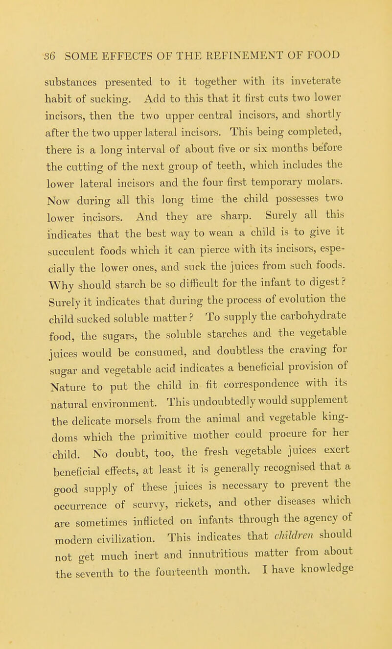 substances presented to it together with its inveterate habit of sucking. Add to this that it first cuts two lower incisors, then the two upper central incisors, and shortly after the two upper latei-al incisors. This being completed, there is a long interval of about five or six months before the cutting of the next group of teeth, which includes the lower lateral incisors and the four first temporary molars. Now during all this long time the child possesses two lower incisors. And they are sharp. Surely all this indicates that the best way to wean a child is to give it succulent foods which it can pierce with its incisors, espe- cially the lower ones, and suck the juices from such foods. Why should starch be so difficult for the infant to digest ? Surely it indicates that during the process of evolution the child sucked soluble matter ? To supply the carbohydrate food, the sugars, the soluble starches and the vegetable juices would be consumed, and doubtless the craving for suo-ar and vegetable acid indicates a beneficial provision of Nature to put the child in fit correspondence with its natural environment. This undoubtedly would supplement the delicate morsels from the animal and vegetable king- doms which the primitive mother could procure for her child. No doubt, too, the fresh vegetable juices exert beneficial effects, at least it is generally recognised that a good supply of these juices is necessary to prevent the occurrence of scurvy, rickets, and other diseases which are sometimes inflicted on infants through the agency of modern civilization. This indicates that chUdren should not get much inert and innutritions matter from about the seventh to the fourteenth month. I have knowledge