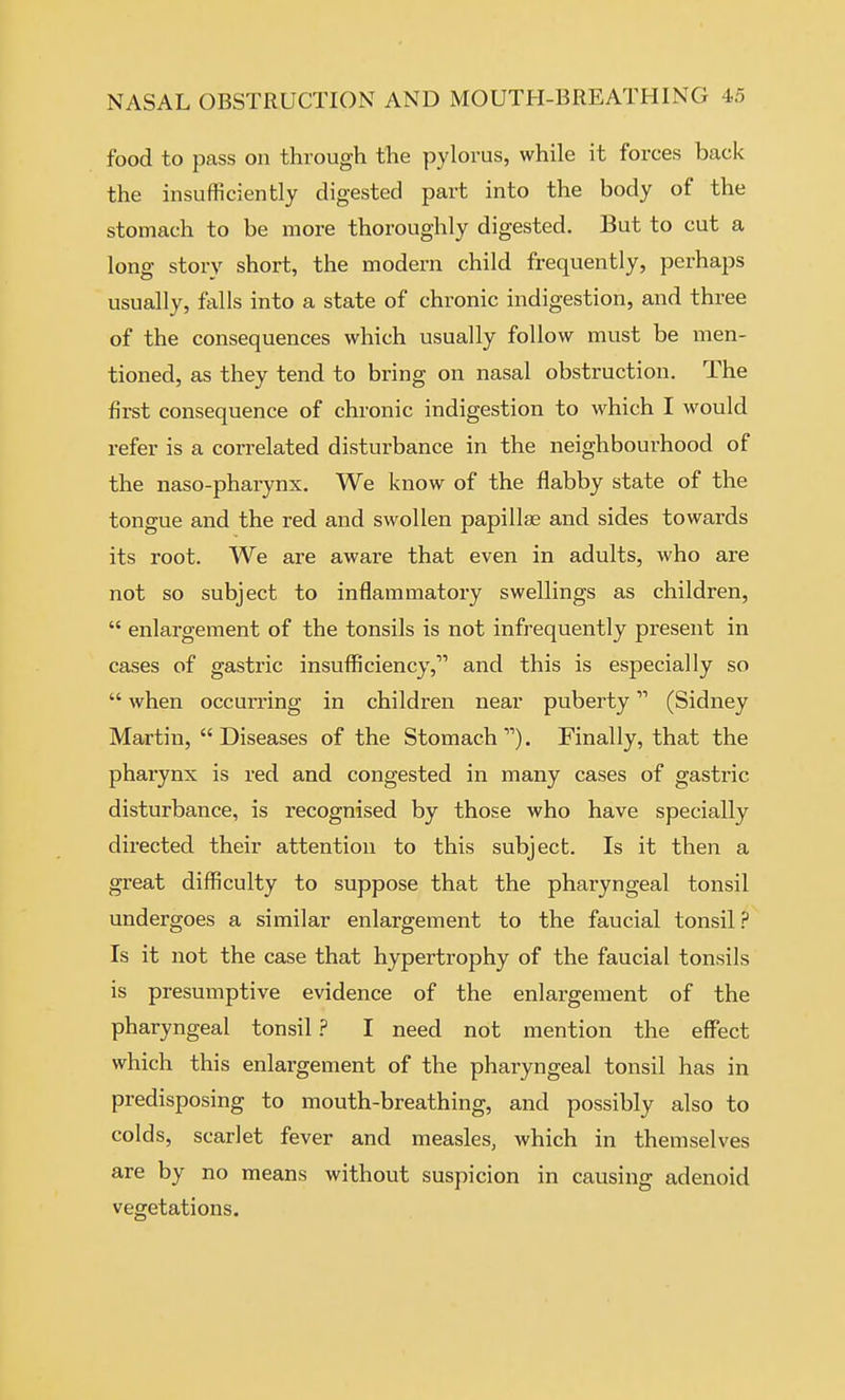 food to pass on through the pylorus, while it forces back the insufficiently digested part into the body of the stomach to be more thoroughly digested. But to cut a long story short, the modern child frequently, perhaps usually, falls into a state of chronic indigestion, and three of the consequences which usually follow must be men- tioned, as they tend to bring on nasal obstruction. The first consequence of chronic indigestion to which I would refer is a correlated disturbance in the neighbourhood of the naso-pharynx. We know of the flabby state of the tongue and the red and swollen papillae and sides towards its root. We are aware that even in adults, who are not so subject to inflammatory swellings as children,  enlargement of the tonsils is not infrequently present in cases of gastric insufiiciency,'''' and this is especially so  when occun'ing in children near puberty (Sidney Martin, Diseases of the Stomach). Finally, that the pharynx is red and congested in many cases of gastric disturbance, is recognised by those who have specially directed their attention to this subject. Is it then a great difficulty to suppose that the pharyngeal tonsil undergoes a similar enlargement to the faucial tonsil ? Is it not the case that hypertrophy of the faucial tonsils is presumptive evidence of the enlargement of the pharyngeal tonsil ? I need not mention the eff'ect which this enlargement of the pharyngeal tonsil has in predisposing to mouth-breathing, and possibly also to colds, scarlet fever and measles, which in themselves are by no means without suspicion in causing adenoid vegetations.