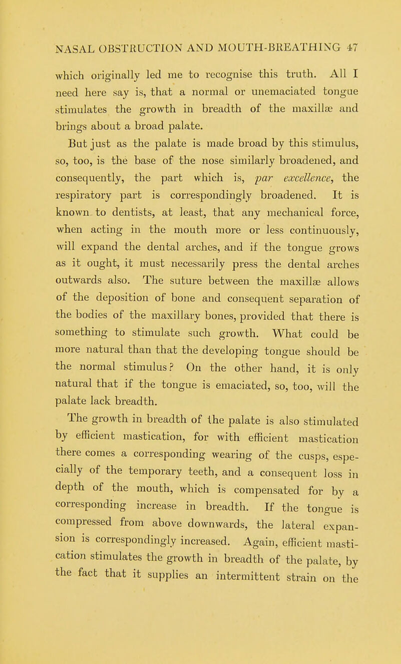 which originally led me to recognise this truth. All I need here say is, that a normal or unemaciated tongue stimulates the gi-o\vth in breadth of the maxilla; and brings about a broad palate. But just as the palate is made broad by this stimulus, so, too, is the base of the nose similarly broadened, and consequently, the part which is, par excellence, the respiratory part is correspondingly broadened. It is known to dentists, at least, that any mechanical force, when acting in the mouth more or less continuously, will expand the dental arches, and if the tongue grows as it ought, it must necessarily press the dental arches outwards also. The suture between the maxillae allows of the deposition of bone and consequent separation of the bodies of the maxillary bones, provided that there is something to stimulate such growth. What could be more natural than that the developing tongue should be the normal stimulus.? On the other hand, it is only natural that if the tongue is emaciated, so, too, will the palate lack breadth. The growth in breadth of the palate is also stimulated by efficient mastication, for with efficient mastication there comes a corresponding wearing of the cusps, espe- cially of the temporary teeth, and a consequent loss in depth of the mouth, which is compensated for by a corresponding increase in breadth. If the tongue is compressed from above downwards, the lateral expan- sion is correspondingly increased. Again, efficient masti- cation stimulates the growth in breadth of the palate, by the fact that it supplies an intermittent strain on the