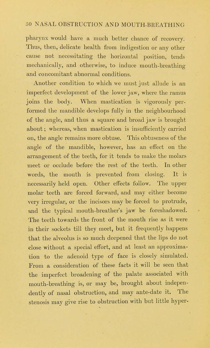 pharynx would have a much better chance of recovery. Thus, then, delicate health from indigestion or any other cause not necessitating the horizontal position, tends mechanically, and otherwise, to induce mouth-breathing and concomitant abnormal conditions. Another condition to which we must just allude is an imperfect development of the lower jaw, where the ramus joins the body. When mastication is vigorously per- formed the mandible develops fully in the neighbourhood of the angle, and thus a square and broad jaw is brought about; whereas, when mastication is insufficiently cariied on, the angle remains more obtuse. This obtuseness of the angle of the mandible, however, has an effect on the arrangement of the teeth, for it tends to make the molars meet or occlude before the rest of the teeth. In other words, the mouth is prevented from closing. It is necessarily held open. Other effects follow. The upper molar teeth are forced forward, and may either become very irregular, or the incisors may be forced to protrude, and the typical mouth-breather's jaw be foreshadowed. The teeth towards the front of the mouth rise as it were in their sockets till they meet, but it frequently happens that the alveolus is so much deepened that the lips do not close without a special effort, and at least an approxima- tion to the adenoid type of face is closely simulated. From a consideration of these facts it will be seen that the imperfect broadening of the palate associated with mouth-breathing is, or may be, brought about indepen- dently of nasal obstruction, and may ante-date it. The stenosis may give rise to obstruction with but little hyjjer-