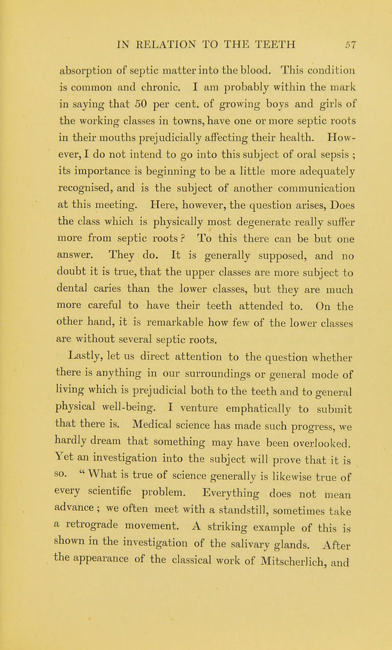 absorption of septic matter into the blood. This condition is common and chronic. I am probably within the mark in saying that 50 per cent, of growing boys and girls of the working classes in towns, have one or more septic roots in their mouths prejudicially affecting their health. How- ever, I do not intend to go into this subject of oral sepsis ; its importance is beginning to be a little more adequately recognised, and is the subject of another communication at this meeting. Here, however, the question arises, Does the class which is physically most degenerate really suffer more from septic roots.? To this there can be but one answer. They do. It is generally supposed, and no doubt it is true, that the upper classes are more subject to dental caries than the lower classes, but they are much more careful to have their teeth attended to. On the other hand, it is remarkable how few of the lower classes are without several septic roots. Lastly, let us direct attention to the question whether there is anything in our surroundings or general mode of living which is prejudicial both to the teeth and to general physical well-being. I venture emphatically to submit that there is. Medical science has made such progress, we hardly dream that something may have been overlooked. Yet an investigation into the subject will prove that it is so.  What is true of science generally is likewise true of every scientific problem. Everything does not mean advance ; we often meet with a standstill, sometimes take a retrograde movement. A striking example of this is shown in the investigation of the salivary glands. After the appearance of the classical work of Mitscherlich, and