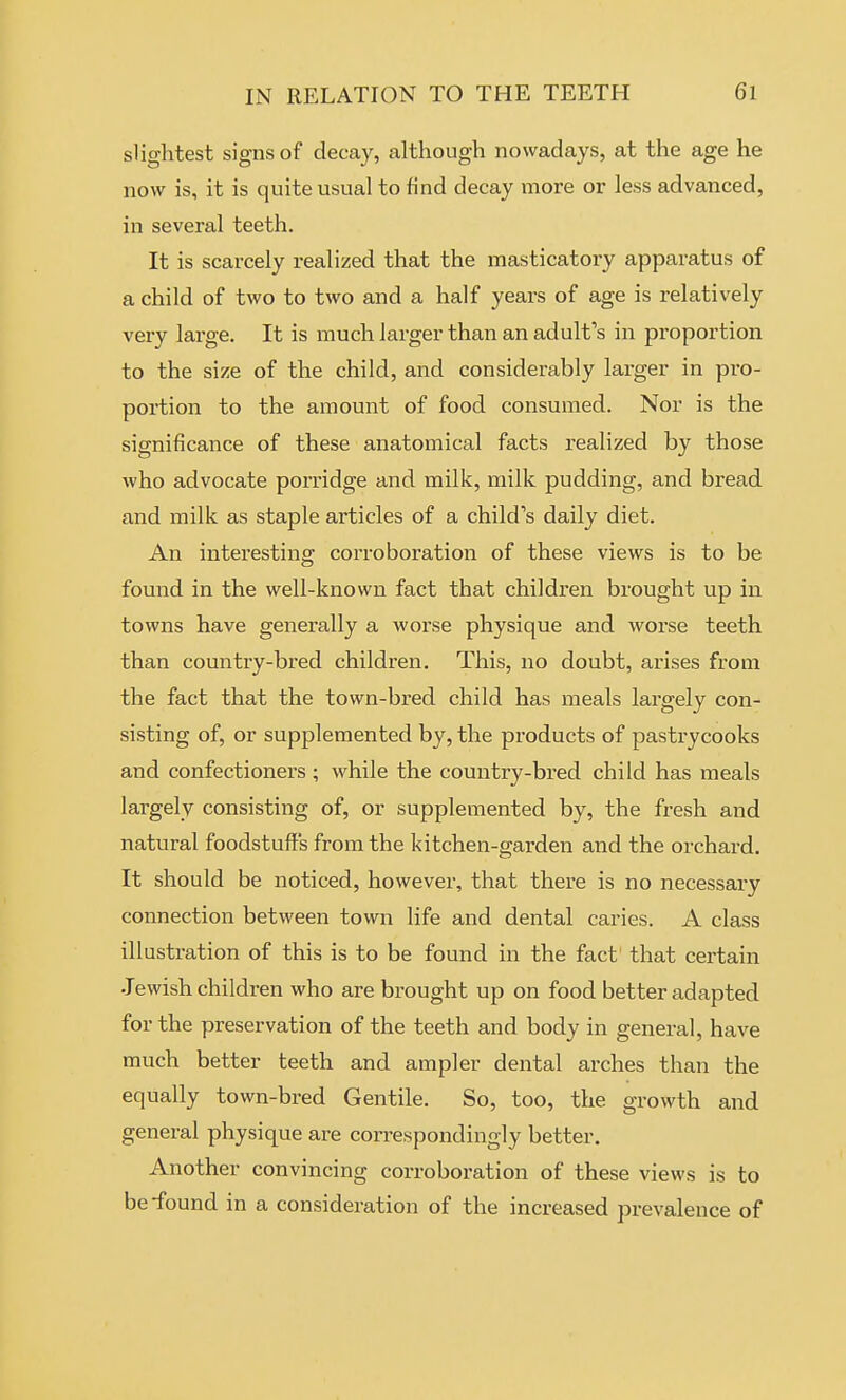 slightest signs of decay, although nowadays, at the age he now is, it is quite usual to find decay more or less advanced, in several teeth. It is scarcely realized that the masticatory apparatus of a child of two to two and a half years of age is relatively very large. It is much larger than an adult's in proportion to the size of the child, and considerably larger in pro- portion to the amount of food consumed. Nor is the significance of these anatomical facts realized by those who advocate porridge and milk, milk pudding, and bread and milk as staple articles of a child's daily diet. An interesting corroboration of these views is to be found in the well-known fact that children brought up in towns have generally a worse physique and worse teeth than country-bred children. This, no doubt, arises from the fact that the town-bred child has meals largely con- sisting of, or supplemented by, the products of pastrycooks and confectioners ; while the country-bred child has meals largely consisting of, or supplemented by, the fresh and natural foodstuffs from the kitchen-garden and the orchard. It should be noticed, however, that there is no necessary connection between town life and dental caries. A class illustration of this is to be found in the fact that certain Jewish children who are brought up on food better adapted for the preservation of the teeth and body in general, have much better teeth and ampler dental arches than the equally town-bred Gentile. So, too, the growth and general physique are correspondingly better. Another convincing corroboration of these views is to be-found in a consideration of the increased prevalence of