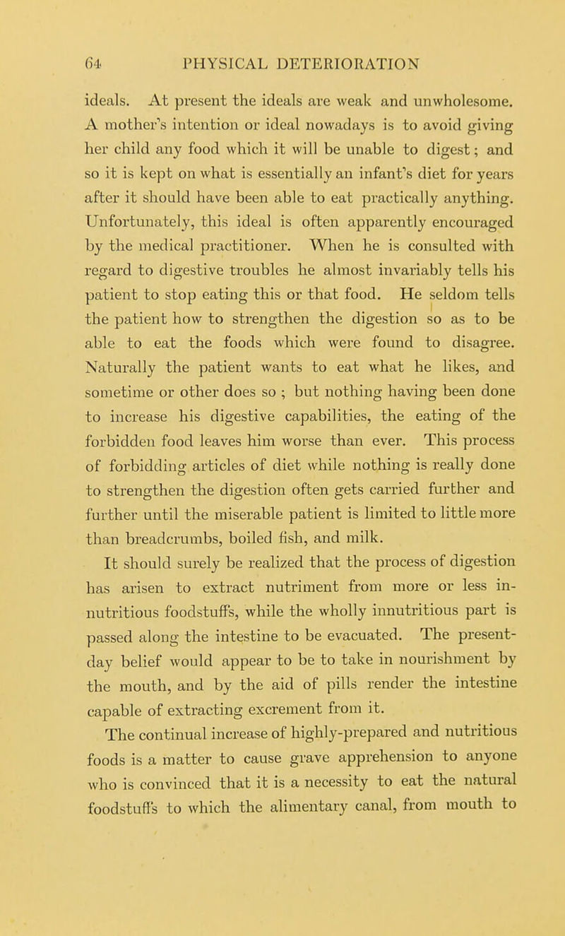 ideals. At present the ideals are weak and unwholesome. A mother''s intention or ideal nowadays is to avoid giving her child any food which it will be unable to digest; and so it is kept on what is essentially an infant's diet for years after it should have been able to eat practically anything. Unfortunately, this ideal is often apparently encouraged by the medical practitioner. When he is consulted with regard to digestive troubles he almost invariably tells his patient to stop eating this or that food. He seldom tells the patient how to strengthen the digestion so as to be able to eat the foods which were found to disagree. Naturally the patient wants to eat what he likes, and sometime or other does so ; but nothing having been done to increase his digestive capabilities, the eating of the forbidden food leaves him worse than ever. This process of forbidding articles of diet while nothing is really done to strengthen the digestion often gets carried further and further until the miserable patient is limited to little more than breadcrumbs, boiled fish, and milk. It should surely be realized that the process of digestion has arisen to extract nutriment from more or less in- nutritious foodstuffs, while the wholly innutritious part is passed along the intestine to be evacuated. The present- day belief would appear to be to take in nourishment by the mouth, and by the aid of pills render the intestine capable of extracting excrement from it. The continual increase of highly-prepared and nutritious foods is a matter to cause grave apprehension to anyone who is convinced that it is a necessity to eat the natural foodstuffs to which the alimentary canal, from mouth to