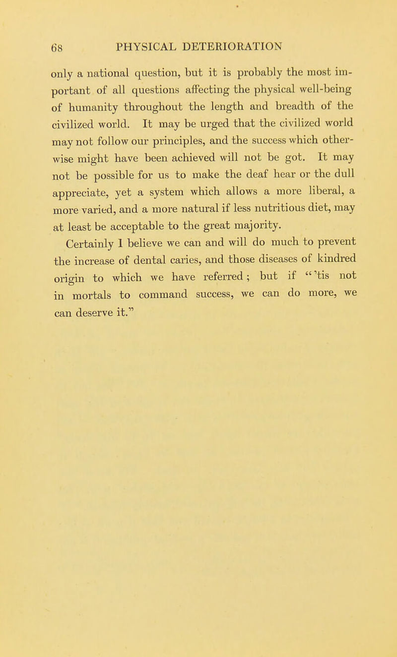 only a national question, but it is probably the most im- portant of all questions affecting the physical well-being of humanity throughout the length and breadth of the civilized world. It may be urged that the civilized world may not follow our principles, and the success which other- wise might have been achieved will not be got. It may not be possible for us to make the deaf hear or the dull appreciate, yet a system which allows a more liberal, a more varied, and a more natural if less nutritious diet, may at least be acceptable to the great majority. Certainly 1 believe we can and will do much to prevent the increase of dental caries, and those diseases of kindred origin to which we have referred; but if  'tis not in mortals to command success, we can do more, we can deserve it.